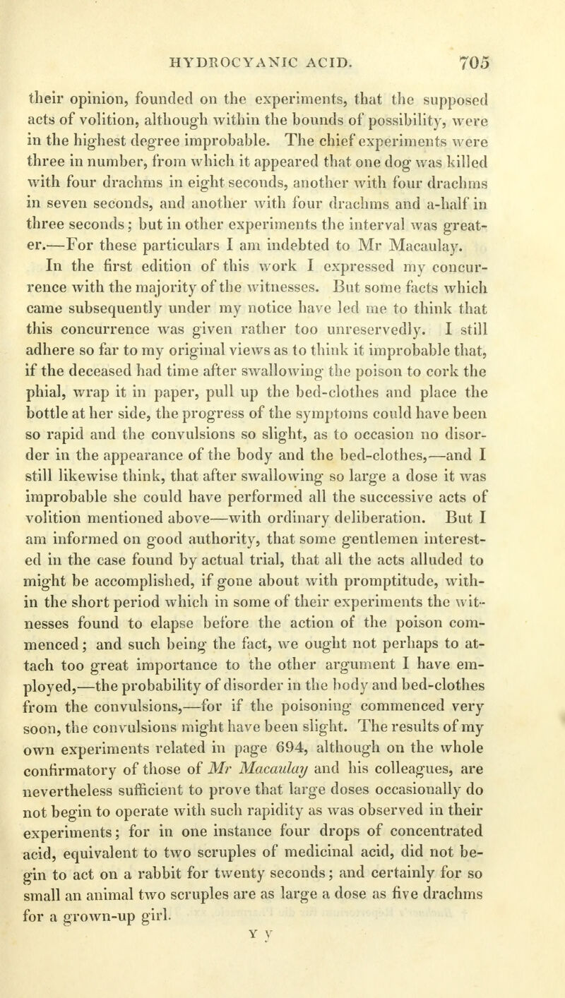 their opinion, founded on the experiments, that the supposed acts of volition, although within the bounds of possibility, were in the highest degree improbable. The chief experiments were three in number, from which it appeared that one dog was killed with four drachms in eight seconds, another with four drachms in seven seconds, and another with four drachms and a-half in three seconds; but in other experiments the interval was great- er.—For these particulars I am indebted to Mr Macaulay. In the first edition of this work I expressed my concur- rence with the majority of the witnesses. But some facts which came subsequently under my notice have led me to think that this concurrence was given rather too unreservedly. I still adhere so far to my original views as to think it improbable that, if the deceased had time after swallowing the poison to cork the phial, wrap it in paper, pull up the bed-clothes and place the bottle at her side, the progress of the symptoms could have been so rapid and the convulsions so slight, as to occasion no disor- der in the appearance of the body and the bed-clothes,—and I still likewise think, that after swallowing so large a dose it was improbable she could have performed all the successive acts of volition mentioned above—with ordinary deliberation. But I am informed on good authority, that some gentlemen interest- ed in the case found by actual trial, that all the acts alluded to might be accomplished, if gone about with promptitude, with- in the short period which in some of their experiments the wit- nesses found to elapse before the action of the poison com- menced ; and such being the fact, we ought not perhaps to at- tach too great importance to the other argument I have em- ployed,—the probability of disorder in the body and bed-clothes from the convulsions,—for if the poisoning commenced very soon, the convulsions might have been slight. The results of my own experiments related in page 694, although on the whole confirmatory of those of Mr Macaulay and his colleagues, are nevertheless sufficient to prove that large doses occasionally do not begin to operate with such rapidity as was observed in their experiments; for in one instance four drops of concentrated acid, equivalent to two scruples of medicinal acid, did not be- gin to act on a rabbit for twenty seconds; and certainly for so small an animal two scruples are as large a dose as five drachms for a grown-up girl. Y y