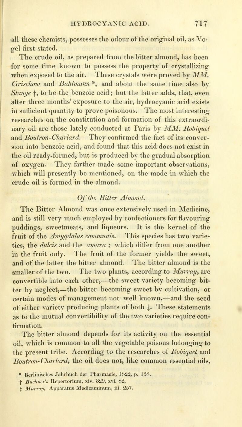 all these chemists, possesses the odour of the original oil, as Vo- gel first stated. The crude oil, as prepared from the bitter almond, has been for some time known to possess the property of crystallizing when exposed to the air. These crystals were proved by MM. Grischow and Bahlmann *, and about the same time also by Stange f, to be the benzoic acid ; but the latter adds, that, even after three months' exposure to the air, hydrocyanic acid exists in sufficient quantity to prove poisonous. The most interesting researches on the constitution and formation of this extraordi- nary oil are those lately conducted at Paris by MM. Robiquet and Boutron-Charlard. They confirmed the fact of its conver- sion into benzoic acid, and found that this acid does not exist in the oil ready-formed, but is produced by the gradual absorption of oxygen. They farther made some important observations, which will presently be mentioned, on the mode in which the crude oil is formed in the almond. Of the Bitter Almond. The Bitter Almond was once extensively used in Medicine, and is still very much employed by confectioners for flavouring puddings, sweetmeats, and liqueurs. It is the kernel of the fruit of the Amygdalus communis. This species has two varie- ties, the dulcis and the amara ; which differ from one another in the fruit only. The fruit of the former yields the sweet, and of the latter the bitter almond. The bitter almond is the smaller of the two. The two plants, according to Murray, are convertible into each other,—the sweet variety becoming bit- ter by neglect,—the bitter becoming sweet by cultivation, or certain modes of management not well known,—and the seed of either variety producing plants of both %. These statements as to the mutual convertibility of the two varieties require con- firmation. The bitter almond depends for its activity on the essential oil, which is common to all the vegetable poisons belonging to the present tribe. According to the researches of Robiquet and Boutron-Charlard, the oil does not, like common essential oils, * Berlinisches Jahrbuch der Pharmacie, 1822, p. 158. •\ Buchncr's Repertorium, xiv. 329, xvi. 82. \ Murray, Apparatus Medicaminum, iii. 257.