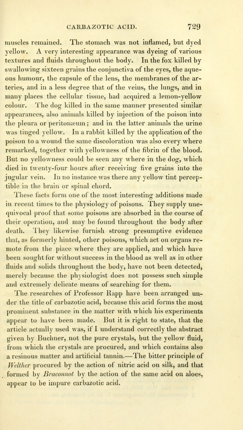 muscles remained. The stomach was not inflamed, but dyed yellow. A very interesting appearance was dyeing of various textures and fluids throughout the body. In the fox killed by swallowing sixteen grains the conjunctiva of the eyes, the aque- ous humour, the capsule of the lens, the membranes of the ar- teries, and in a less degree that of the veins, the lungs, and in many places the cellular tissue, had acquired a lemon-yellow colour. The dog killed in the same manner presented similar appearances, also animals killed by injection of the poison into the pleura or peritonaeum; and in the latter animals the urine was tinged yellow. In a rabbit killed by the application of the poison to a wound the same discoloration was also every where remarked, together with yellowness of the fibrin of the blood. But no yellowness could be seen any where in the dog, which died in twenty-four hours after receiving five grains into the jugular vein. In no instance was there any yellow tint percep- tible in the brain or spinal chord. These facts form one of the most interesting' additions made — in recent times to the physiology of poisons. They supply une- quivocal proof that some poisons are absorbed in the course of their operation, and may be found throughout the body after death. They likewise furnish strong presumptive evidence that, as formerly hinted, other poisons, which act on organs re- mote from the place where they are applied, and which have been sought for without success in the blood as well as in other fluids and solids throughout the body, have not been detected, merely because the physiologist does not possess such simple and extremely delicate means of searching for them. The researches of Professor Rapp have been arranged un- der the title of carbazotic acid, because this acid forms the most prominent substance in the matter with which his experiments appear to have been made. But it is right to state, that the article actually used was, if I understand correctly the abstract given by Buclmer, not the pure crystals, but the yellow fluid, from which the crystals are procured, and which contains also a resinous matter and artificial tannin.—The bitter principle of Welther procured by the action of nitric acid on silk, and that formed by Braconnot by the action of the same acid on aloes, appear to be impure carbazotic acid.