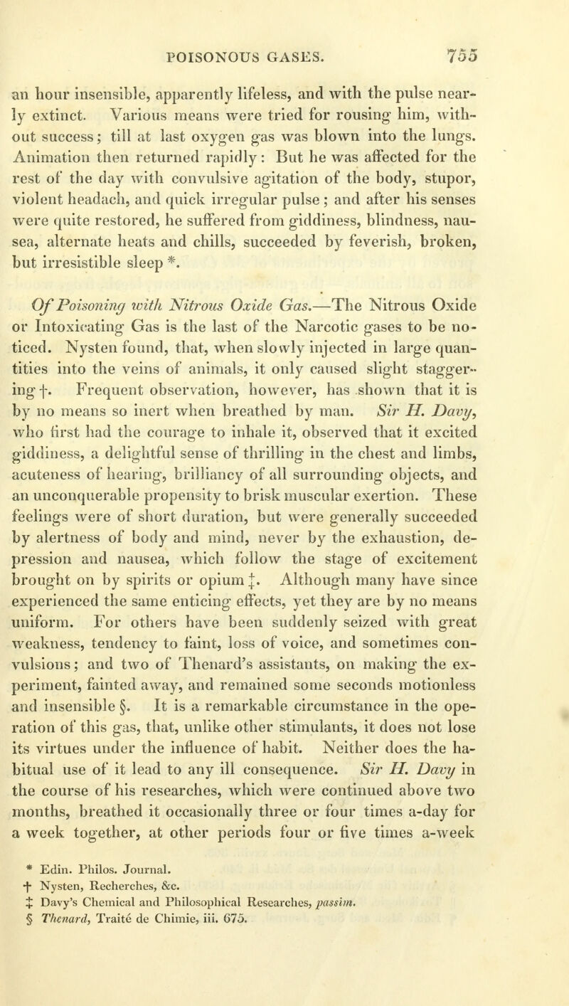 an hour insensible, apparently lifeless, and with the pulse near- ly extinct. Various means were tried for rousing him, with- out success; till at last oxygen gas was blown into the lungs. Animation then returned rapidly: But he was affected for the rest of the day with convulsive agitation of the body, stupor, violent headach, and quick irregular pulse ; and after his senses were quite restored, he suffered from giddiness, blindness, nau- sea, alternate heats and chills, succeeded by feverish, broken, but irresistible sleep *. Of Poisoning with Nitrous Oxide Gas.—The Nitrous Oxide or Intoxicating Gas is the last of the Narcotic gases to be no- ticed. Nysten found, that, when slowly injected in large quan- tities into the veins of animals, it only caused slight stagger- ing f. Frequent observation, however, has shown that it is by no means so inert when breathed by man. Sir H. Davy, who first had the courage to inhale it, observed that it excited giddiness, a delightful sense of thrilling in the chest and limbs, acuteness of hearing, brilliancy of all surrounding objects, and an unconquerable propensity to brisk muscular exertion. These feelings were of short duration, but were generally succeeded by alertness of body and mind, never by the exhaustion, de- pression and nausea, which follow the stage of excitement brought on by spirits or opium j. Although many have since experienced the same enticing effects, yet they are by no means uniform. For others have been suddenly seized with great weakness, tendency to faint, loss of voice, and sometimes con- vulsions ; and two of Thenard's assistants, on making the ex- periment, fainted away, and remained some seconds motionless and insensible §. It is a remarkable circumstance in the ope- ration of this gas, that, unlike other stimulants, it does not lose its virtues under the influence of habit. Neither does the ha- bitual use of it lead to any ill consequence. Sir II. Davy in the course of his researches, which were continued above two months, breathed it occasionally three or four times a-day for a week together, at other periods four or five times a-week * Edin. Philos. Journal. •f Nysten, Recherches, &c. X Davy's Chemical and Philosophical Researches, passim. § Thenard, Traite de Chimie, iii. 675.