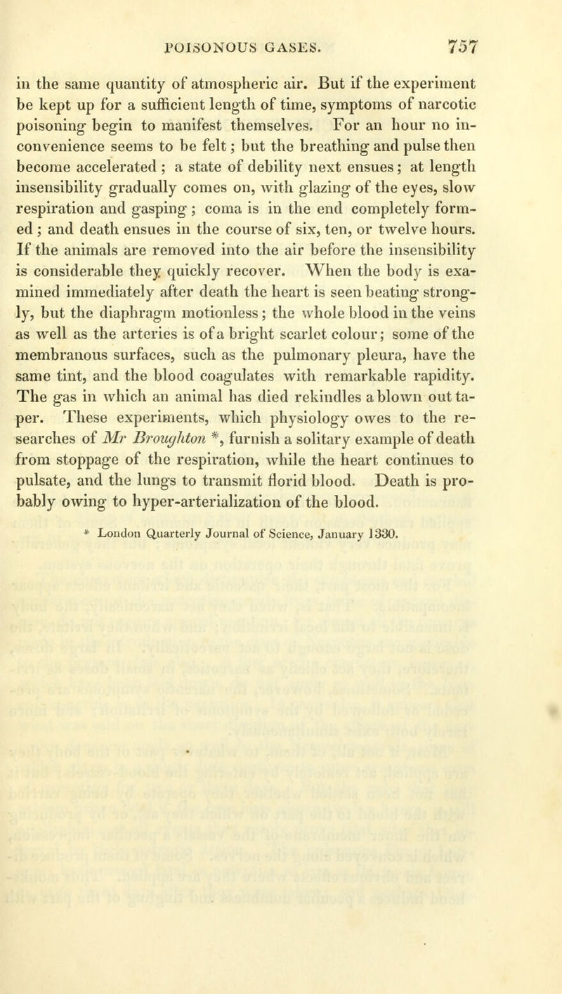 in the same quantity of atmospheric air. But if the experiment be kept up for a sufficient length of time, symptoms of narcotic poisoning begin to manifest themselves. For an hour no in- convenience seems to be felt; but the breathing and pulse then become accelerated ; a state of debility next ensues; at length insensibility gradually comes on, with glazing of the eyes, slow respiration and gasping; coma is in the end completely form- ed ; and death ensues in the course of six, ten, or twelve hours. If the animals are removed into the air before the insensibility is considerable they quickly recover. When the body is exa- mined immediately after death the heart is seen beating strong- ly, but the diaphragm motionless; the whole blood in the veins as well as the arteries is of a bright scarlet colour; some of the membranous surfaces, such as the pulmonary pleura, have the same tint, and the blood coagulates with remarkable rapidity. The gas in which an animal has died rekindles a blown out ta- per. These experiments, which physiology owes to the re- searches of Mr Broughton *, furnish a solitary example of death from stoppage of the respiration, while the heart continues to pulsate, and the lungs to transmit florid blood. Death is pro- bably owing to hyper-arterialization of the blood. * London Quarterly Journal of Science, January 1330.