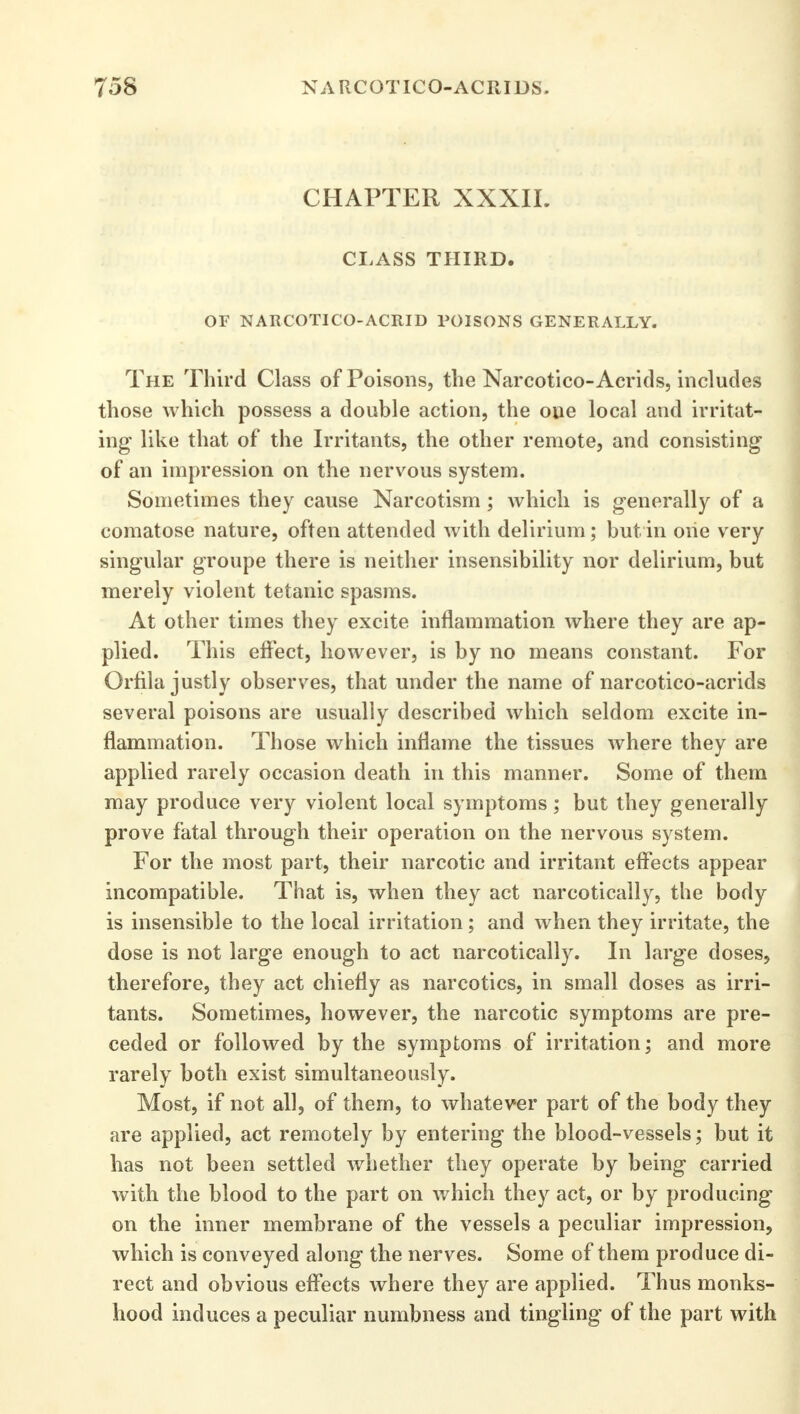 CHAPTER XXXII. CLASS THIRD. OF NARCOTICO-ACRID POISONS GENERALLY. The Third Class of Poisons, the Narcotico-Acrids, includes those which possess a double action, the one local and irritat- ing like that of the Irritants, the other remote, and consisting of an impression on the nervous system. Sometimes they cause Narcotism ; which is generally of a comatose nature, often attended with delirium; but in one very singular groupe there is neither insensibility nor delirium, but merely violent tetanic spasms. At other times they excite inflammation where they are ap- plied. This effect, however, is by no means constant. For Orfila justly observes, that under the name of narcotico-acrids several poisons are usually described which seldom excite in- flammation. Those which inflame the tissues where they are applied rarely occasion death in this manner. Some of them may produce very violent local symptoms; but they generally prove fatal through their operation on the nervous system. For the most part, their narcotic and irritant effects appear incompatible. That is, when they act narcotically, the body is insensible to the local irritation ; and when they irritate, the dose is not large enough to act narcotically. In large doses, therefore, they act chiefly as narcotics, in small doses as irri- tants. Sometimes, however, the narcotic symptoms are pre- ceded or followed by the symptoms of irritation; and more rarely both exist simultaneously. Most, if not all, of them, to whatever part of the body they are applied, act remotely by entering the blood-vessels; but it has not been settled whether they operate by being carried with the blood to the part on which they act, or by producing on the inner membrane of the vessels a peculiar impression, which is conveyed along the nerves. Some of them produce di- rect and obvious effects where they are applied. Thus monks- hood induces a peculiar numbness and tingling of the part with