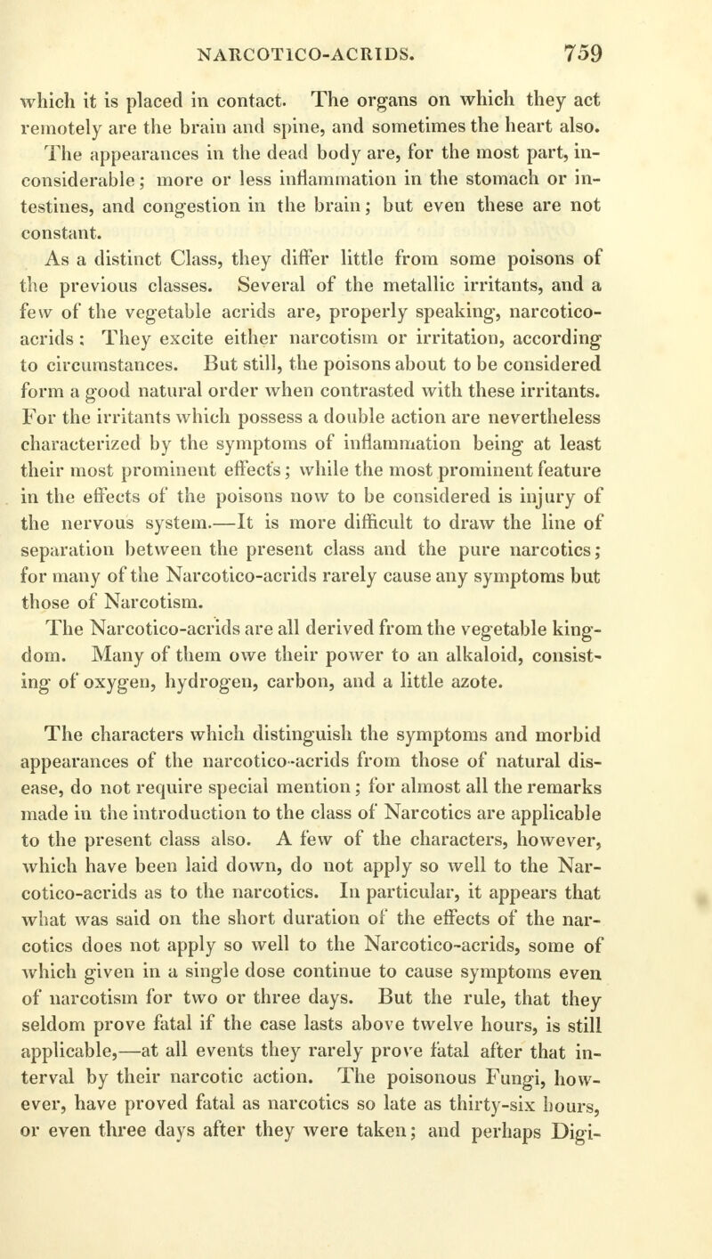 which it is placed in contact. The organs on which they act remotely are the brain and spine, and sometimes the heart also. The appearances in the dead body are, for the most part, in- considerable ; more or less inflammation in the stomach or in- testines, and congestion in the brain; but even these are not constant. As a distinct Class, they differ little from some poisons of the previous classes. Several of the metallic irritants, and a few of the vegetable acrids are, properly speaking, narcotico- acrids : They excite either narcotism or irritation, according to circumstances. But still, the poisons about to be considered form a good natural order when contrasted with these irritants. For the irritants which possess a double action are nevertheless characterized by the symptoms of inflammation being at least their most prominent effect's; while the most prominent feature in the effects of the poisons now to be considered is injury of the nervous system.—It is more difficult to draw the line of separation between the present class and the pure narcotics; for many of the Narcotico-acrids rarely cause any symptoms but those of Narcotism. The Narcotico-acrids are all derived from the vegetable king- dom. Many of them owe their power to an alkaloid, consist- ing of oxygen, hydrogen, carbon, and a little azote. The characters which distinguish the symptoms and morbid appearances of the narcotico-acrids from those of natural dis- ease, do not require special mention; for almost all the remarks made in the introduction to the class of Narcotics are applicable to the present class also. A few of the characters, however, which have been laid down, do not apply so well to the Nar- cotico-acrids as to the narcotics. In particular, it appears that what was said on the short duration of the effects of the nar- cotics does not apply so well to the Narcotico-acrids, some of which given in a single dose continue to cause symptoms even of narcotism for two or three days. But the rule, that they seldom prove fatal if the case lasts above twelve hours, is still applicable,—at all events they rarely prove fatal after that in- terval by their narcotic action. The poisonous Fungi, how- ever, have proved fatal as narcotics so late as thirty-six hours, or even three days after they were taken; and perhaps Digi-