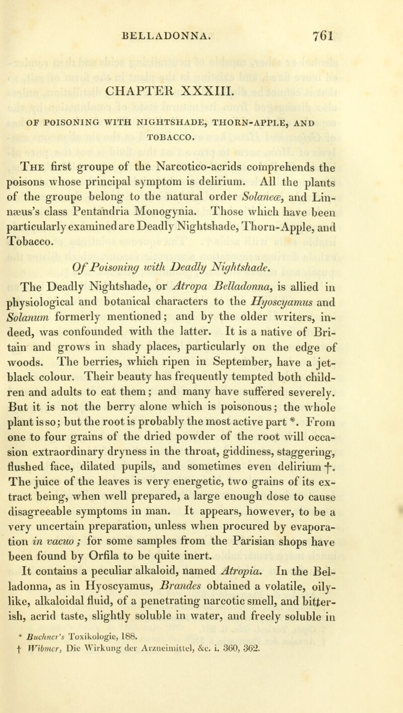 CHAPTER XXXIII. OF POISONING WITH NIGHTSHADE, THORN-APPLE, AND TOBACCO. The first groupe of the Narcotico-acrids comprehends the poisons whose principal symptom is delirium. All the plants of the groupe belong to the natural order Solanece, and Lin- nseus's class Pentandria Monogynia. Those which have been particularly examined are Deadly Nightshade, Thorn-Apple, and Tobacco. Of Poisoning with Deadly Nightshade. The Deadly Nightshade, or Atropa Belladonna, is allied in physiological and botanical characters to the Hyoscyamus and Solanum formerly mentioned; and by the older writers, in- deed, was confounded with the latter. It is a native of Bri- tain and grows in shady places, particularly on the edge of woods. The berries, which ripen in September, have a jet- black colour. Their beauty has frequently tempted both child- ren and adults to eat them; and many have suffered severely. But it is not the berry alone which is poisonous; the whole plant is so; but the root is probably the most active part*. From one to four grains of the dried powder of the root will occa- sion extraordinary dryness in the throat, giddiness, staggering, flushed face, dilated pupils, and sometimes even delirium-f*. The juice of the leaves is very energetic, two grains of its ex- tract being, when well prepared, a large enough dose to cause disagreeable symptoms in man. It appears, however, to be a very uncertain preparation, unless when procured by evapora- tion in vacuo ; for some samples from the Parisian shops have been found by Orfila to be quite inert. It contains a peculiar alkaloid, named Atropia. In the Bel- ladonna, as in Hyoscyamus, Brandes obtained a volatile, oily- like, alkaloidal fluid, of a penetrating narcotic smell, and bitter- ish, acrid taste, slightly soluble in water, and freely soluble in * Buchner's Toxikologie, 188. f Wibmcr, Die Wirkung der Arzneimjttel, &e. i. 360, 362.