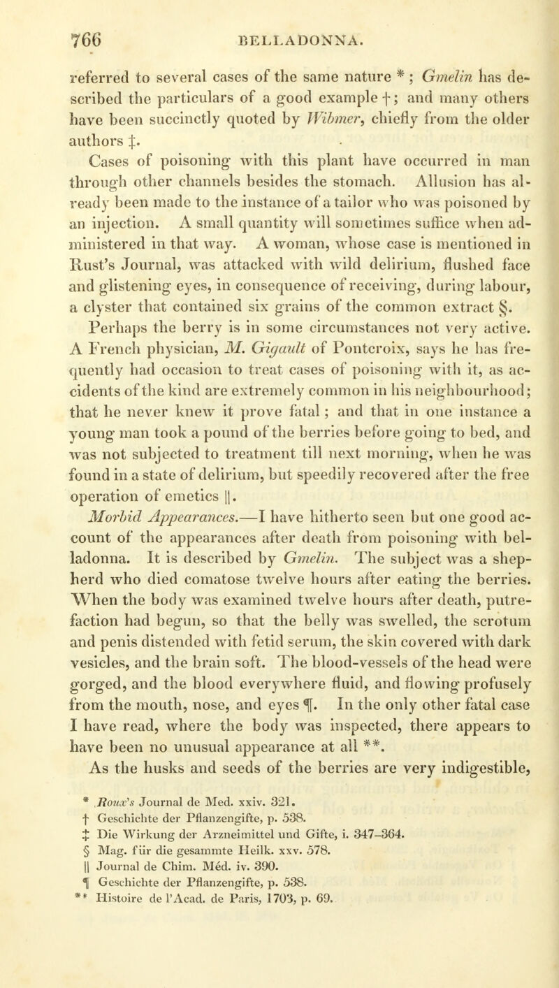 referred to several cases of the same nature *; Gmelin has de- scribed the particulars of a good example f; and many others have been succinctly quoted by Wibmer, chiefly from the older authors J. Cases of poisoning with this plant have occurred in man through other channels besides the stomach. Allusion has al- ready been made to the instance of a tailor who was poisoned by an injection. A small quantity will sometimes suffice when ad- ministered in that way. A woman, whose case is mentioned in Rust's Journal, was attacked with wild delirium, flushed face and glistening eyes, in consequence of receiving, during labour, a clyster that contained six grains of the common extract Perhaps the berry is in some circumstances not very active. A French physician, M. Gigault of Pontcroix, says he has fre- quently had occasion to treat cases of poisoning with it, as ac- cidents of the kind are extremely common in his neighbourhood; that he never knew it prove fatal; and that in one instance a young man took a pound of the berries before going to bed, and was not subjected to treatment till next morning, when he was found in a state of delirium, but speedily recovered after the free operation of emetics |j. Morbid Appearances.—I have hitherto seen but one good ac- count of the appearances after death from poisoning with bel- ladonna. It is described by Gmelin. The subject was a shep- herd who died comatose twelve hours after eating the berries. When the body was examined twelve hours after death, putre- faction had begun, so that the belly was swelled, the scrotum and penis distended with fetid serum, the skin covered with dark vesicles, and the brain soft. The blood-vessels of the head were gorged, and the blood everywhere fluid, and flowing profusely from the mouth, nose, and eyes % In the only other fatal case I have read, where the body was inspected, there appears to have been no unusual appearance at all **. As the husks and seeds of the berries are very indigestible, * Moux's Journal de Med. xxiv. 321. f Geschichte der Pflanzengifte, p. 538. $ Die Wirkung der Arzneimittel und Gifte, i. 347-364. § Mag. fur die gesammte Heilk. xxv. 578. || Journal de Chim. Med. iv. 390. % Geschichte der Pflanzengifte, p. 538. ** Histoire de l'Acad. de Paris, 1703, p. 69.