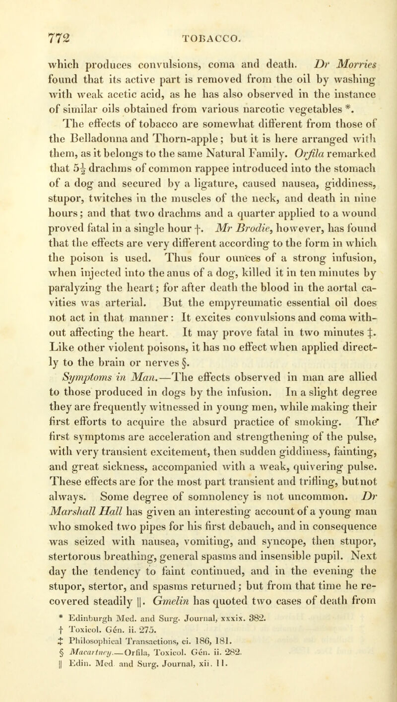 which produces convulsions, coma and death. Dr Monies found that its active part is removed from the oil by washing with weak acetic acid, as he has also observed in the instance of similar oils obtained from various narcotic vegetables *. The effects of tobacco are somewhat different from those of the Belladonna and Thorn-apple; but it is here arranged with them, as it belongs to the same Natural Family. Orfila remarked that 5^ drachms of common rappee introduced into the stomach of a dog and secured by a ligature, caused nausea, giddiness, stupor, twitches in the muscles of the neck, and death in nine hours; and that two drachms and a quarter applied to a wound proved fatal in a single hour f. Mr Brodie, however, has found that the effects are very different according to the form in which the poison is used. Thus four ounces of a strong infusion, when injected into the anus of a dog, killed it in ten minutes by paralyzing the heart; for after death the blood in the aortal ca- vities was arterial. But the empyreumatic essential oil does not act in that manner: It excites convulsions and coma with- out affecting the heart. It may prove fatal in two minutes J. Like other violent poisons, it has no effect when applied direct- ly to the brain or nerves §. Symptoms in Man.—The effects observed in man are allied to those produced in dogs by the infusion. In a slight degree they are frequently witnessed in young men, while making their first efforts to acquire the absurd practice of smoking. The* first symptoms are acceleration and strengthening of the pulse, with very transient excitement, then sudden giddiness, fainting, and great sickness, accompanied with a weak, quivering pulse. These effects are for the most part transient and trifling, but not always. Some degree of somnolency is not uncommon. Dr Marshall Hall has given an interesting account of a young man who smoked two pipes for his first debauch, and in consequence was seized with nausea, vomiting, and syncope, then stupor, stertorous breathing, general spasms and insensible pupil. Next day the tendency to faint continued, and in the evening the stupor, stertor, and spasms returned; but from that time he re- covered steadily ||. Gmelin has quoted two cases of death from * Edinburgh Med. and Surg. Journal, xxxix. 38*2. f Toxicol. Gen. ii. 275. X Philosophical Transactions, ci. 186, 181. § Macartney—Orfila, Toxicol. Gen. ii. 282. || Edin. Med and Surg. Journal, xii. 11.