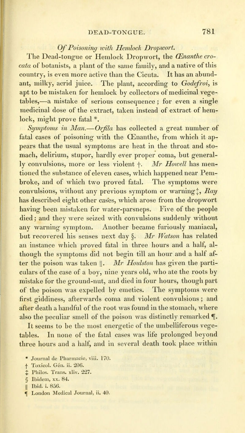 Of Poisoning loith Hemlock Dropwort. The Dead-tongue or Hemlock Dropwort, the (Enanthe cro- cata of botanists, a plant of the same family, and a native of this country, is even more active than the Cicuta. It has an abund- ant, milky, acrid juice. The plant, according to Godefroi, is apt to be mistaken for hemlock by collectors of medicinal vege - tables,—a mistake of serious consequence; for even a single medicinal dose of the extract, taken instead of extract of hem- lock, might prove fatal *. Symptoms in Man.—Orfila has collected a great number of fatal cases of poisoning with the CEnanthe, from which it ap- pears that the usual symptoms are heat in the throat and sto- mach, delirium, stupor, hardly ever proper coma, but general- ly convulsions, more or less violent f. Mr Howell has men- tioned the substance of eleven cases, which happened near Pem- broke, and of which two proved fatal. The symptoms were convulsions, without any previous symptom or warningRay has described eight other cases, which arose from the dropwort having been mistaken for water-parsneps. Five of the people died; and they were seized with convulsions suddenly without any warning symptom. Another became furiously maniacal, but recovered his senses next day §. Mr Watson has related an instance which proved fatal in three hours and a half, al- though the symptoms did not begin till an hour and a half af- ter the poison was taken ||. Mr Houlston has given the parti- culars of the case of a boy, nine years old, who ate the roots by mistake for the ground-nut, and died in four hours, though part of the poison was expelled by emetics. The symptoms were first giddiness, afterwards coma and violent convulsions; and after death a handful of the root was found in the stomach, where also the peculiar smell of the poison was distinctly remarked f. It seems to be the most energetic of the umbelliferous vege- tables. In none of the fatal cases was life prolonged beyond three hours and a half, and in several death took place within * Journal de Pharmacie, viii. 170. f Toxicol. Gen. ii. 206. $ Philos. Trans, xliv. 227. § Ibidem, xx. 84. || Ibid. i. 856. ^ London Medical Journal, ii. 40,