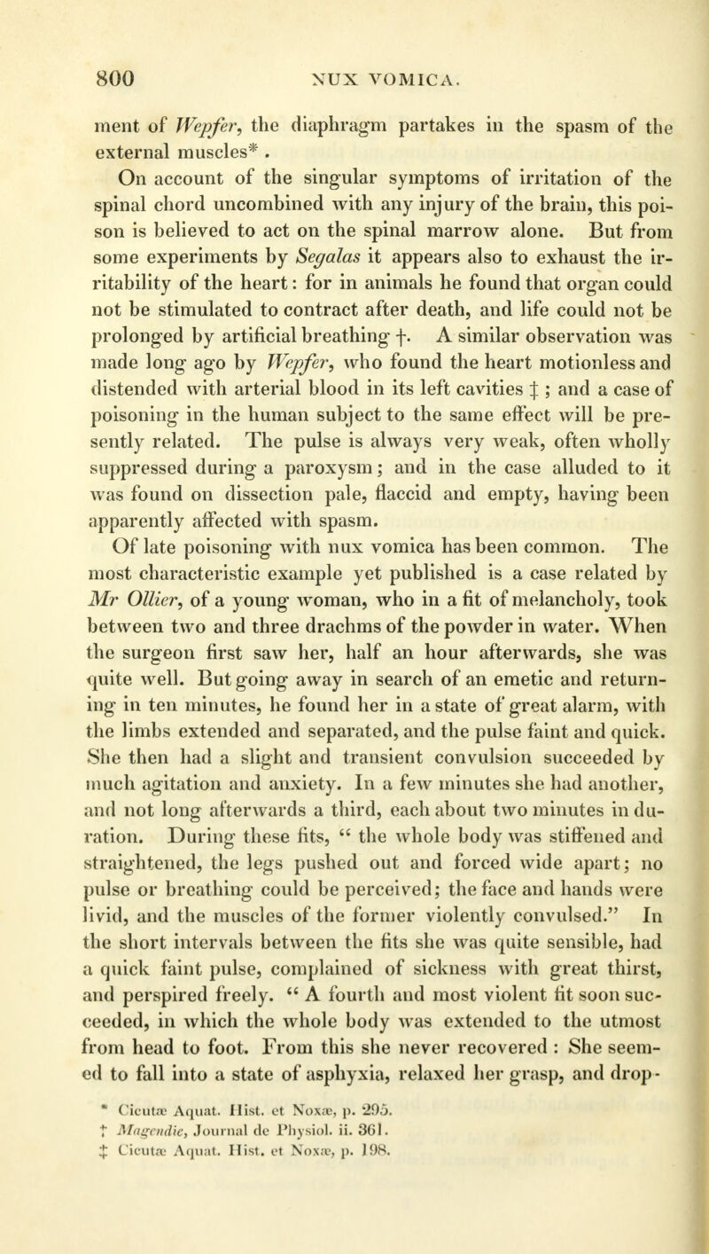ment of Wepfer, the diaphragm partakes in the spasm of the external muscles* . On account of the singular symptoms of irritation of the spinal chord uncombined with any injury of the brain, this poi- son is believed to act on the spinal marrow alone. But from some experiments by Segalas it appears also to exhaust the ir- ritability of the heart: for in animals he found that organ could not be stimulated to contract after death, and life could not be prolonged by artificial breathing f. A similar observation was made long ago by Wepfer, who found the heart motionless and distended with arterial blood in its left cavities J ; and a case of poisoning in the human subject to the same effect will be pre- sently related. The pulse is always very weak, often wholly suppressed during a paroxysm; and in the case alluded to it was found on dissection pale, flaccid and empty, having been apparently affected with spasm. Of late poisoning with nux vomica has been common. The most characteristic example yet published is a case related by Mr Oilier, of a young woman, who in a fit of melancholy, took between two and three drachms of the powder in water. When the surgeon first saw her, half an hour afterwards, she was quite well. But going away in search of an emetic and return- ing in ten minutes, he found her in a state of great alarm, with the limbs extended and separated, and the pulse faint and quick. She then had a slight and transient convulsion succeeded by much agitation and anxiety. In a few minutes she had another, and not long afterwards a third, each about two minutes indu- ration. During these fits,  the whole body was stiffened and straightened, the legs pushed out and forced wide apart; no pulse or breathing could be perceived; the face and hands were livid, and the muscles of the former violently convulsed. In the short intervals between the fits she was quite sensible, had a quick faint pulse, complained of sickness with great thirst, and perspired freely.  A fourth and most violent fit soon suc- ceeded, in which the whole body was extended to the utmost from head to foot. From this she never recovered : She seem- ed to fall into a state of asphyxia, relaxed her grasp, and drop -  Cicutae Aquat. Hist, et Noxae, p. 295. f Magendie, Journal de Physiol, ii. 361. J Cicutae Aquat. Hist, et Noxa?, p. 198.