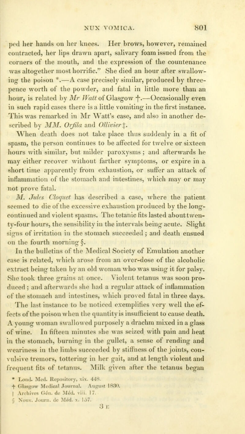 pod her hands on her knees. Her brows, however, remained contracted, her lips drawn apart, salivary foam issued from the corners of the mouth, and the expression of the countenance was altogether most horrific. She died an hour after swallow- ing the poison *.—A case precisely similar, produced by three- pence worth of the powder, and fatal in little more than an hour, is related by Mr Watt of Glasgow -)-.—Occasionally even in such rapid cases there is a little vomiting in the first instance. This was remarked in Mr Watt's case, and also in another de- scribed by MM. Orjila and OUivier\. When death does not take place thus suddenly in a fit of spasm, the person continues to be affected for twelve or sixteen hours with similar, but milder paroxysms ; and afterwards he may either recover without farther symptoms, or expire in a short time apparently from exhaustion, or suffer an attack of inflammation of the stomach and intestines, which may or may not prove fatal. M. Jules Cloquct has described a case, where the patient seemed to die of the excessive exhaustion produced by the long- continued and violent spasms. The tetanic fits lasted about twen- ty-four hours, the sensibility in the intervals being acute. Slight signs of irritation in the stomach succeeded; and death ensued on the fourth morning §. In the bulletins of the Medical Society of Emulation another case is related, which arose from an over-dose of the alcoholic extract being taken by an old woman who was using it for palsy. She took three grains at once. Violent tetanus was soon pro- duced ; and afterwards she had a regular attack of inflammation of the stomach and intestines, which proved fatal in three days. The last instance to be noticed exemplifies very well the ef- fects of the poison when the quantity is insufficient to cause death. A young woman swallowed purposely a drachm mixed in a glass of wine. In fifteen minutes she was seized with pain and heat in the stomach, burning in the gullet, a sense of rending and w eariness in the limbs succeeded by stiffness of the joints, con- vulsive tremors, tottering in her gait, and at length violent and frequent fits of tetanus. Milk given after the tetanus began * Lond. Med. Repository, xix. 448. ■f fitlMtmn Medical Journal. AugUSt 18:10. \ Archives Gen. de Med. viii. 17. § Nouv. Journ. dc Med. x. 157. 3 E