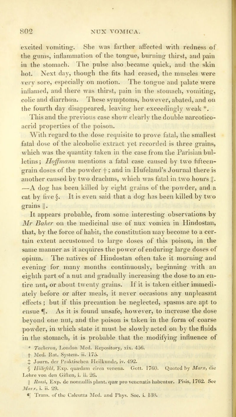 excited vomiting. She was farther affected with redness of the gums, inflammation of the tongue, burning thirst, and pain in the stomach. The pulse also became quick, and the skin hot. Next day, though the fits had ceased, the muscles were very sore, especially on motion. The tongue and palate were inflamed, and there was thirst, pain in the stomach, vomiting, colic and diarrhoea. These symptoms, however, abated, and on the fourth day disappeared, leaving her exceedingly weak *. This and the previous case show clearly the double narcotico- acrid properties of the poison. With regard to the dose requisite to prove fatal, the smallest fatal dose of the alcoholic extract yet recorded is three grains, which was the quantity taken in the case from the Parisian bul- letins; Hoffmann mentions a fatal case caused by two fifteen grain doses of the powder f ; and in Hufeland's Journal there is another caused by two drachms, which was fatal in two hours %. —A dog has been killed by eight grains of the powder, and a cat by five §. It is even said that a dog has been killed by two grains ||. It appears probable, from some interesting observations by Mr Baker on the medicinal use of nux vomica in Hindostan, that, by the force of habit, the constitution may become to a cer- tain extent accustomed to large doses of this poison, in the same manner as it acquires the power of enduring large doses of opium. The natives of Hindostan often take it morning and evening for many months continuously, beginning with an eighth part of a nut and gradually increasing the dose to an en- tire nut, or about twenty grains. If it is taken either immedi- ately before or after meals, it never occasions any unpleasant effects ; but if this precaution be neglected, spasms are apt to ensue f. As it is found unsafe, however, to increase the dose beyond one nut, and the poison is taken in the form of coarse powder, in which state it must be slowly acted on by the fluids in the stomach, it is probable that the modifying influence of * Tacheron, London Med. Repository, xix. 456. f Med. Rat. System, ii. 175. X Journ. der Praktischen Heiikunde, iv. 492. § Hillefeld, Exp. quaedam circa venena. Gott. 1760. Quoted by Marx, die Lehre von den Giften, i. ii. 26. j| Rossi, Exp. de nonnullis plant, qua? pro venenatis habentur. Pisis, 1762. See Marx, i. ii. 29. % Trans, of the Calcutta Med. and Phys. Soc. i. 138.