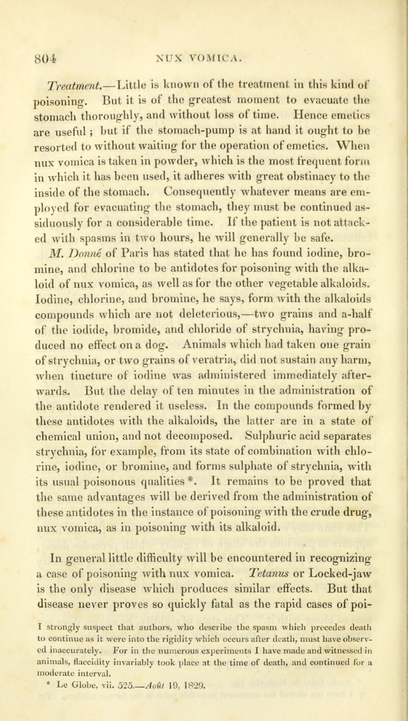 Treatment.—Little is known of the treatment in this kind of poisoning. But it is of the greatest moment to evacuate the stomach thoroughly, and without loss of time. Hence emetics are useful; but if the stomach-pump is at hand it ought to be resorted to without waiting for the operation of emetics. When nux vomica is taken in powder, which is the most frequent form in which it has been used, it adheres with great obstinacy to the inside of the stomach. Consequently whatever means are em- ployed for evacuating the stomach, they must be continued as- siduously for a considerable time. If the patient is not attack- ed with spasms in two hours, he will generally be safe. M. Donne of Paris has stated that he has found iodine, bro- mine, and chlorine to be antidotes for poisoning with the alka- loid of nux vomica, as well as for the other vegetable alkaloids. Iodine, chlorine, and bromine, he says, form with the alkaloids compounds which are not deleterious,—two grains and a-half of the iodide, bromide, and chloride of strychnia, having pro- duced no effect on a dog. Animals which had taken one grain of strychnia, or two grains of veratria, did not sustain any harm, when tincture of iodine was administered immediately after- wards. But the delay of ten minutes in the administration of the antidote rendered it useless. In the compounds formed by these antidotes with the alkaloids, the latter are in a state of chemical union, and not decomposed. Sulphuric acid separates strychnia, for example, from its state of combination with chlo- rine, iodine, or bromine, and forms sulphate of strychnia, with its usual poisonous qualities *. It remains to be proved that the same advantages will be derived from the administration of these antidotes in the instance of poisoning with the crude drug, nux vomica, as in poisoning with its alkaloid. In general little difficulty will be encountered in recognizing a case of poisoning with nux vomica. Tetanus or Locked-jaw is the only disease which produces similar effects. But that disease never proves so quickly fatal as the rapid cases of poi- I strongly suspect that authors, who describe the spasm which precedes death to continue as it were into the rigidity which occurs after death, must have observ- ed inaccurately. For in the numerous experiments I have made and witnessed in animals, flaccidity invariably took place at the time of death, and continued for a moderate interval. * Le Globe, vii. 525 Aoiit 19, 1829.