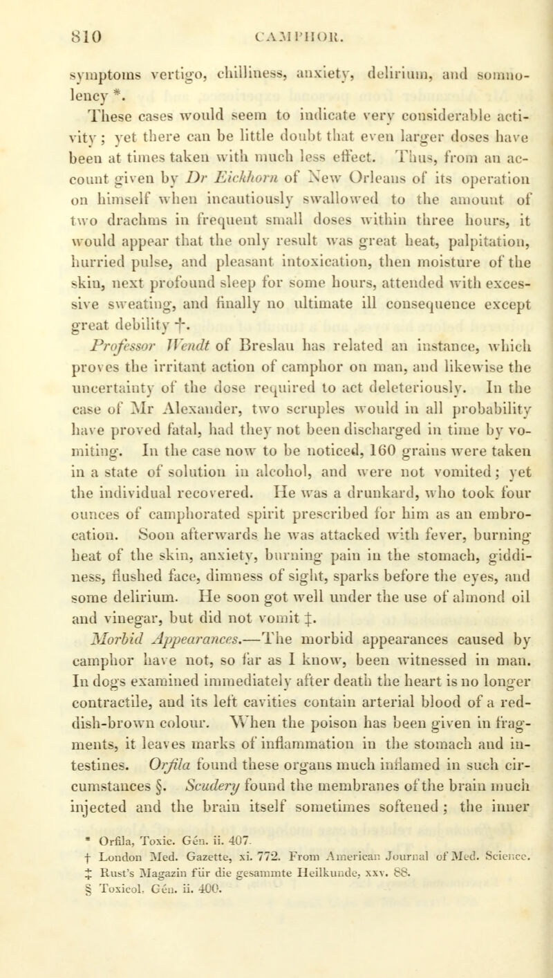 symptoms vertigo, chilliness, anxiety, delirium, and somno- lency *. These cases would seem to indicate very considerable acti- vity ; yet there can be little doubt that even larger doses have been at times taken with much less effect. Tims, from an ac- count given by Dr Eickkom of New Orleans of its operation on himself when incautiously swallowed to the amount of two drachms in frequent small doses within three hours, it would appear that the only result was great heat, palpitation, hurried pulse, and pleasant intoxication, then moisture of the skin, next profound sleep for some hours, attended with exces- sive sweating, and finally no ultimate ill consequence except great debility -f\ Professor IVcndt of Breslau has related an instance, which proves the irritant action of camphor on man, and likewise the uncertainty of the dose required to act deleteriously. In the case of Mr Alexander, two scruples would in all probability have proved fatal, had they not been discharged in time by vo- miting. In the case now to be noticed, 160 grains were taken in a state of solution in alcohol, and were not vomited; yet the individual recovered. He was a drunkard, who took four ounces of camphorated spirit prescribed for him as an embro- cation. Soon afterwards he was attacked with fever, burning heat of the skin, anxiety, burning pain in the stomach, giddi- ness, flushed face, dimness of sight, sparks before the eyes, and some delirium. He soon got well under the use of almond oil and vinegar, but did not vomit %. Morbid Appearances.—The morbid appearances caused by camphor have not, so far as I know, been witnessed in man. In dogs examined immediately after death the heart is no longer contractile, and its left cavities contain arterial blood of a red- dish-brown colour. When the poison has been given in frag- ments, it leaves marks of inflammation in the stomach and in- testines. Orjila found these organs much iniiamed in such cir- cumstances §. Scudery found the membranes of the brain much injected and the brain itself sometimes softened ; the inner * Orfila, Toxic. Gen. ii. 407. f London IMed. Gazette, xi. 772. From American Journal of Med. Science. % Rust's Magazin fur die gesammte Heilkunde, xxv. 88. § Toxicol. Gen. ii. 400.