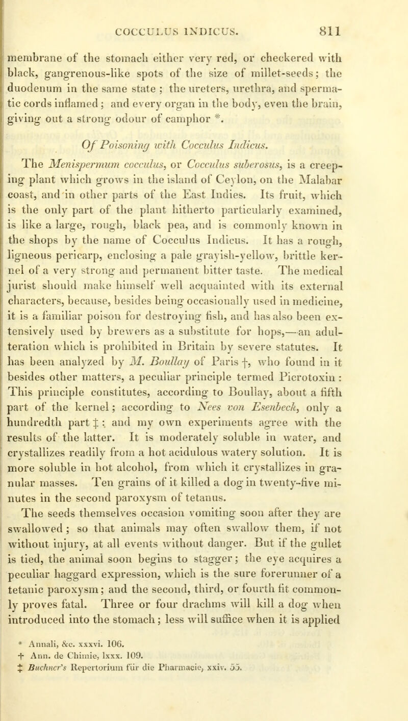 membrane of the stomach either very red, or checkered with black, gangrenous-like spots of the size of millet-seeds; the duodenum in the same state ; the ureters, urethra, and sperma- tic cords inflamed ; and every organ in the body, even the brain, giving out a strong odour of camphor ** Of PoisGning with Cocculus Indicus. The Menispermum cocculus, or Cocculus suberosus, is a creep- ing plant which grows in the island of Ceylon, on the Malabar coast, and in other parts of the East Indies. Its fruit, which is the only part of the plant hitherto particularly examined, is like a large, rough, black pea, and is commonly known in the shops by the name of Cocculus Indicus. It has a rough, ligneous pericarp, enclosing a pale grayish-yellow, brittle ker- nel of a very strong and permanent bitter taste. The medical jurist should make himself well acquainted with its external characters, because, besides being occasionally used in medicine, it is a familiar poison for destroying fish, and has also been ex- tensively used by brewers as a substitute for hops,—an adul- teration which is prohibited in Britain by severe statutes. It has been analyzed by Boullay of Paris f, who found in it besides other matters, a peculiar principle termed Picrotoxin : This principle constitutes, according to Boullay, about a fifth part of the kernel; according to Nees von Esenbeck, only a hundredth part X • and my own experiments agree with the results of the latter. It is moderately soluble in water, and crystallizes readily from a hot acidulous watery solution. It is more soluble in hot alcohol, from which it crystallizes in gra- nular masses. Ten grains of it killed a dog in twenty-five mi- nutes in the second paroxysm of tetanus. The seeds themselves occasion vomiting soon after they are swallowed; so that animals may often swallow them, if not without injury, at all events without danger. But if the gullet is tied, the animal soon begins to stagger; the eye acquires a peculiar haggard expression, which is the sure forerunner of a tetanic paroxysm; and the second, third, or fourth fit common- ly proves fatal. Three or four drachms will kill a dog when introduced into the stomach; less will suffice when it is applied * Annali, &c. xxxvi. 106. + Ann. de Chimie, lxxx. 109. % Buchnefs Repertorium fiir die Phannacie, xxiv. .53.
