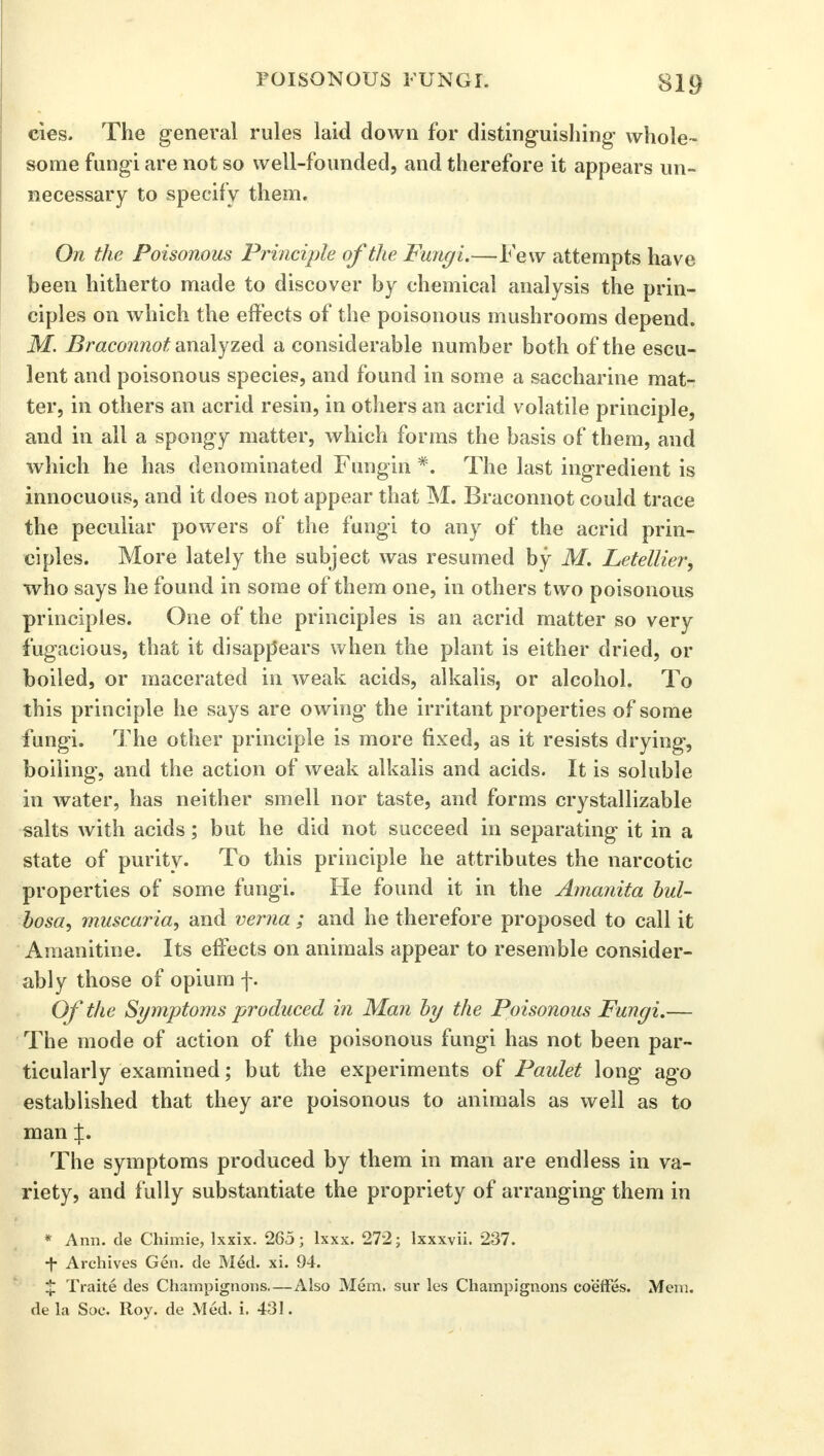 cies. The general rules laid down for distinguishing whole- some fungi are not so well-founded, and therefore it appears un- necessary to specify them. On the Poisonous Principle of the Fungi.—Few attempts have been hitherto made to discover by chemical analysis the prin- ciples on which the effects of the poisonous mushrooms depend. M. Braconnot analyzed a considerable number both of the escu- lent and poisonous species, and found in some a saccharine mat- ter, in others an acrid resin, in others an acrid volatile principle, and in all a spongy matter, which forms the basis of them, and which he has denominated Fungin *. The last ingredient is innocuous, and it does not appear that M. Braconnot could trace the peculiar powers of the fungi to any of the acrid prin- ciples. More lately the subject was resumed by M. Letellier, who says he found in some of them one, in others two poisonous principles. One of the principles is an acrid matter so very fugacious, that it disappears when the plant is either dried, or boiled, or macerated in weak acids, alkalis, or alcohol. To this principle he says are owing the irritant properties of some fungi. The other principle is more fixed, as it resists drying, boiling, and the action of weak alkalis and acids. It is soluble in water, has neither smell nor taste, and forms cry stall izable salts with acids; but he did not succeed in separating it in a state of purity. To this principle he attributes the narcotic properties of some fungi. He found it in the Amanita bul- losa, muscaria, and verna ; and he therefore proposed to call it Amanitine. Its effects on animals appear to resemble consider- ably those of opium f. Of the Symptoms produced in Man by the Poisonous Fungi.— The mode of action of the poisonous fungi has not been par- ticularly examined; but the experiments of Paulet long ago established that they are poisonous to animals as well as to man %. The symptoms produced by them in man are endless in va- riety, and fully substantiate the propriety of arranging them in * Ann. de Chimie, lxxix. 265; lxxx. 272; lxxxvii. 237. •f- Archives Gen. de Med. xi. 94. % Traite des Champignons—Also Mem. sur les Champignons coeffes. Mem. de la Soc. Roy. de Med. i. 431.