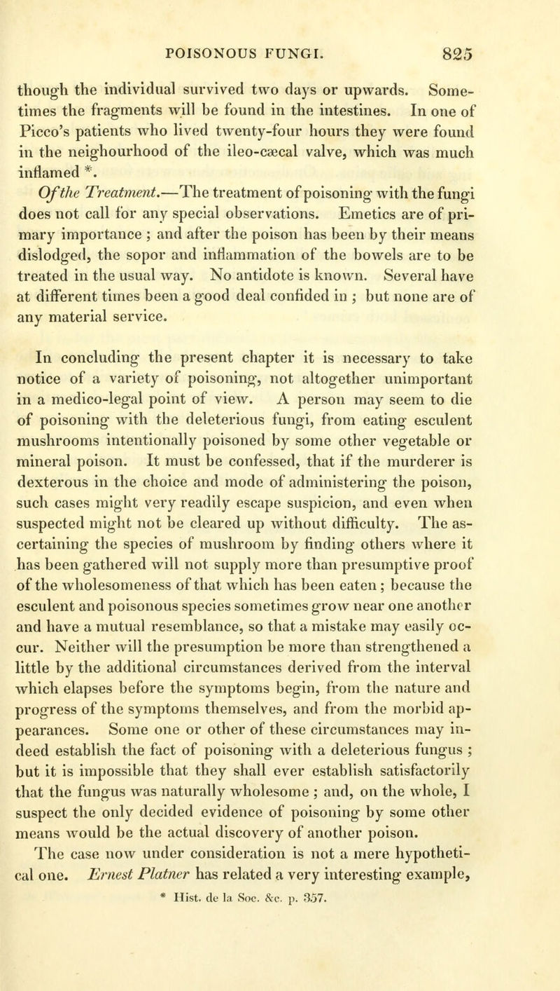 though the individual survived two days or upwards. Some- times the fragments will be found in the intestines. In one of Picco's patients who lived twenty-four hours they were found in the neighourhood of the ileo-csecal valve, which was much inflamed *■ Of the Treatment.—The treatment of poisoning with the fungi does not call for any special observations. Emetics are of pri- mary importance ; and after the poison has been by their meaus dislodged, the sopor and inflammation of the bowels are to be treated in the usual way. No antidote is known. Several have at different times been a good deal confided in ; but none are of any material service. In concluding the present chapter it is necessary to take notice of a variety of poisoning, not altogether unimportant in a medico-legal point of view. A person may seem to die of poisoning with the deleterious fungi, from eating esculent mushrooms intentionally poisoned by some other vegetable or mineral poison. It must be confessed, that if the murderer is dexterous in the choice and mode of administering the poison, such cases might very readily escape suspicion, and even when suspected might not be cleared up without difficulty. The as- certaining the species of mushroom by finding others where it has been gathered will not supply more than presumptive proof of the wholesomeness of that which has been eaten ; because the esculent and poisonous species sometimes grow near one another and have a mutual resemblance, so that a mistake may easily oc- cur. Neither will the presumption be more than strengthened a little by the additional circumstances derived from the interval which elapses before the symptoms begin, from the nature and progress of the symptoms themselves, and from the morbid ap- pearances. Some one or other of these circumstances may in- deed establish the fact of poisoning with a deleterious fungus ; but it is impossible that they shall ever establish satisfactorily that the fungus was naturally wholesome ; and, on the whole, I suspect the only decided evidence of poisoning by some other means would be the actual discovery of another poison. The case now under consideration is not a mere hypotheti- cal one. Ernest Plainer has related a very interesting example,