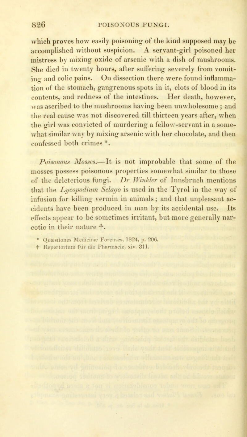 which proves how easily poisoning- of the kind supposed may he accomplished without suspicion. A servant-girl poisoned her mistress by mixing oxide of arsenic with a dish of mushrooms. She died in twenty hours, after suffering severely from vomit- ing and colic pains. On dissection there were found inflamma- tion of the stomach, gangrenous spots in it, clots of blood in its contents, and redness of the intestines. Her death, however, was ascribed to the mushrooms having been unwholesome ; and the real cause was not discovered till thirteen years after, when the girl was convicted of murdering a fellow-servant in a some- what similar way by mixing arsenic with her chocolate, and then confessed both crimes *. Poisonous Mosses.—It is not improbable that some of the mosses possess poisonous properties somewhat similar to those of the deleterious fungi. Dr Winkler of Innsbruch mentions that the Lycopodiwn Sclof/o is used in the Tyrol in the way of infusion for killing vermin in animals; and that unpleasant ac- cidents have been produced in man by its accidental use. Its effects appear to be sometimes irritant, but more generally nar- cotic in their nature (*. • Quasstiones Medicinas Forenses, 1824, p. *206. •f- Repertorium fiir die Pharmacie, xiv. 311.