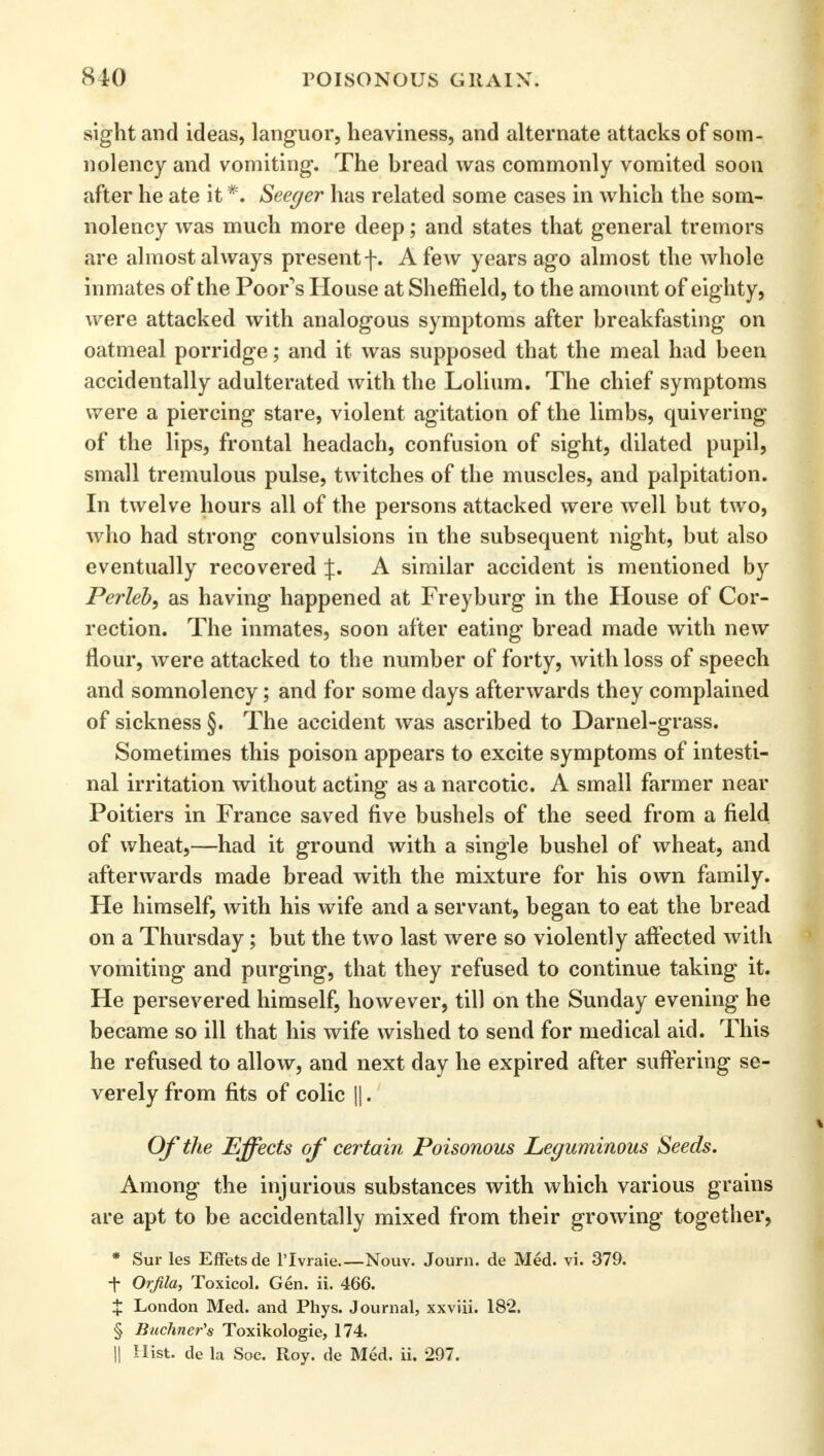 sight and ideas, languor, heaviness, and alternate attacks of som- nolency and vomiting. The bread was commonly vomited soon after he ate it *. Seeger has related some cases in which the som- nolency was much more deep; and states that general tremors are almost always present f. A few years ago almost the whole inmates of the Poor's House at Sheffield, to the amount of eighty, were attacked with analogous symptoms after breakfasting on oatmeal porridge; and it was supposed that the meal had been accidentally adulterated with the Lolium. The chief symptoms were a piercing stare, violent agitation of the limbs, quivering of the lips, frontal headach, confusion of sight, dilated pupil, small tremulous pulse, twitches of the muscles, and palpitation. In twelve hours all of the persons attacked were well but two, who had strong convulsions in the subsequent night, but also eventually recovered J. A similar accident is mentioned by Perleb, as having happened at Freyburg in the House of Cor- rection. The inmates, soon after eating bread made with new flour, were attacked to the number of forty, with loss of speech and somnolency; and for some clays afterwards they complained of sickness §. The accident was ascribed to Darnel-grass. Sometimes this poison appears to excite symptoms of intesti- nal irritation without acting as a narcotic. A small farmer near Poitiers in France saved five bushels of the seed from a field of wheat,—had it ground with a single bushel of wheat, and afterwards made bread with the mixture for his own family. He himself, with his wife and a servant, began to eat the bread on a Thursday; but the two last were so violently affected with vomiting and purging, that they refused to continue taking it. He persevered himself, however, till on the Sunday evening he became so ill that his wife wished to send for medical aid. This he refused to allow, and next day he expired after suffering se- verely from fits of colic ||.' Of the Effects of certain Poisonous Leguminous Seeds. Among the injurious substances with which various grains are apt to be accidentally mixed from their growing together, * Sur les Effetsde l'lvraie.—Nouv. Journ. de Med. vi. 379. t Orfila, Toxicol. Gen. ii. 466. X London Med. and Phys. Journal, xxviii. 182. § Buchner's Toxikologie, 174. || Hist, de la Soc. Roy. de Med. ii. 297.