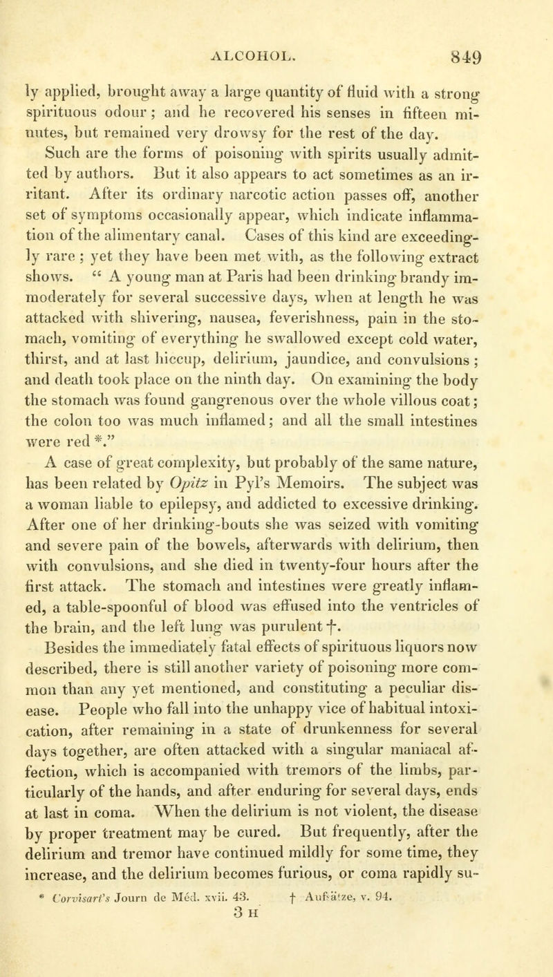 ly applied, brought away a large quantity of fluid with a strong spirituous odour; and he recovered his senses in fifteen mi- nutes, but remained very drowsy for the rest of the day. Such are the forms of poisoning with spirits usually admit- ted by authors. But it also appears to act sometimes as an ir- ritant. After its ordinary narcotic action passes off, another set of symptoms occasionally appear, which indicate inflamma- tion of the alimentary canal. Cases of this kind are exceeding- ly rare ; yet they have been met with, as the following extract shows.  A young man at Paris had been drinking brandy im- moderately for several successive days, when at length he was attacked with shivering, nausea, feverishness, pain in the sto- mach, vomiting of everything he swallowed except cold water, thirst, and at last hiccup, delirium, jaundice, and convulsions ; and death took place on the ninth day. On examining the body the stomach was found gangrenous over the whole villous coat; the colon too was much inflamed; and all the small intestines were red *. A case of great complexity, but probably of the same nature, has been related by Opitz in Pyl's Memoirs. The subject was a woman liable to epilepsy, and addicted to excessive drinking. After one of her drinking-bouts she was seized with vomiting and severe pain of the bowels, afterwards with delirium, then with convulsions, and she died in twenty-four hours after the first attack. The stomach and intestines were greatly inflam- ed, a table-spoonful of blood was effused into the ventricles of the brain, and the left lung was purulent f. Besides the immediately fatal effects of spirituous liquors now described, there is still another variety of poisoning more com- mon than any yet mentioned, and constituting a peculiar dis- ease. People who fall into the unhappy vice of habitual intoxi- cation, after remaining in a state of drunkenness for several days together, are often attacked with a singular maniacal af- fection, which is accompanied with tremors of the limbs, par- ticularly of the hands, and after enduring for several days, ends at last in coma. When the delirium is not violent, the disease by proper treatment may be cured. But frequently, after the delirium and tremor have continued mildly for some time, they increase, and the delirium becomes furious, or coma rapidly su- * ('orvisarfs Journ de MM. xvii. 43. f Auf-a!ze, v. 94. 3h