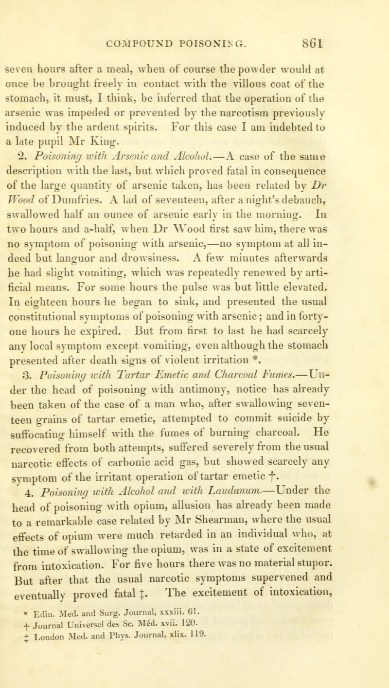 seven hours after a meal, when of course the powder would at once be brought freelv in contact with the villous coat of the stomach, it must, I think, be inferred that the operation of the arsenic was impeded or prevented by the narcotism previously induced by the ardent spirits. For this case I am indebted to a late pupil Mr King. *2. Poisoning with Arsenic and Alcohol.—A case of the same description with the last, but which proved fatal in consequeuce of the large quantity of arsenic taken, has been related by Dr Wood of Dumfries. A lad of seventeen, after a night's debauch, swallowed half an ounce of arsenic earlv in the morning. In two hours and a-half, when Dr Wood first saw him, there was no symptom of poisoning with arsenic,—no symptom at all in- deed but languor and drowsiness. A few minutes afterwards he had slight vomiting, which was repeatedly renewed by arti- ficial means. For some hours the pulse was but little elevated. In eighteen hours he began to sink, and presented the usual constitutional svmptoms of poisoning with arsenic; and in forty- one hours he expired. But from first to last he had scarcely anv local symptom except vomiting, even although the stomach presented after death signs of violent irritation *. S. Poisoning with. Tartar Emetic and Charcoal Fumes.—Un- der the head of poisoning with antimony, notice has already been taken of the case of a man who, after swallowing seven- teen grains of tartar emetic, attempted to commit suicide by suffocating himself with the fumes of burning charcoal. He recovered from both attempts, suffered severely from the usual narcotic effects of carbonic acid gas, but showed scarcely any symptom of the irritant operation of tartar emetic f. 4. Poisoning with Alcohol and with Laudanum.—Under the head of poisoning with opium, allusion has already been made to a remarkable case related by Mr Shearman, where the usual effects of opium were much retarded in an individual who, at the time of swallowing the opium, was in a state of excitement from intoxication. For five hours there was no material stupor. But after that the usual narcotic symptoms supervened and eventually proved fatal %. The excitement of intoxication, * Edin. Med. and Surg. Journal, xxxiii. 61. f Journal Universel des Sc. Med. xvii. 120. + London Med. and Phys. Journal, xlix. 119.