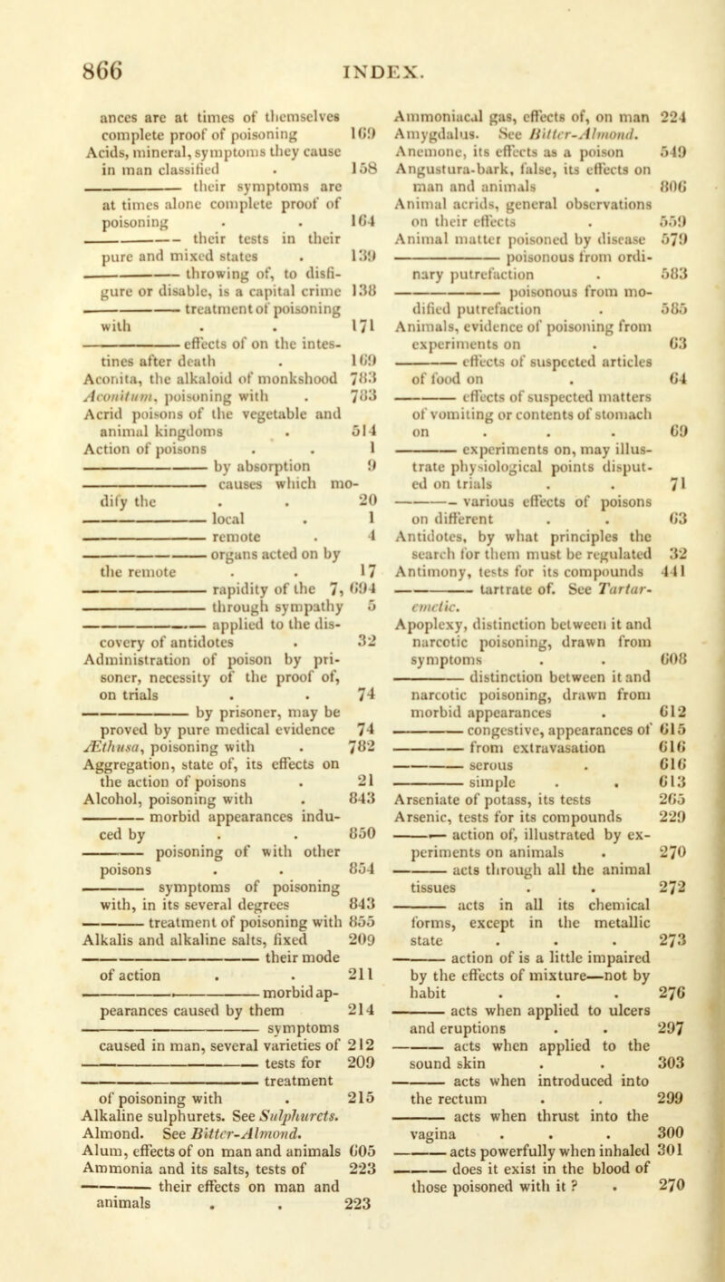 ances are at times of themselves complete proof of poisoning I <i!t Acids, mineral, symptoms they cause in man classified . 158 their symptoms are at times alone complete proof of poisoning . . 164 their tests in their pure and mixed states . 139 . throwing of, to disfi- gure or disable, is a capital crime 130 . treatment of poisoning with . . 171 effects of on the intes- tines after death . 169 Aconita, the alkaloid of monkshood jiM .itKiiUiim. poisoning with . 783 Acrid poisons of the vegetable and animal kingdoms . 014 Action of poisons . . 1 by absorption 9 causes which mo- dify the . . 20 local . 1 remote . 4 organs acted on by the remote . . 17 rapidity of the 7, 604 through sympathy 5 —.— applied to the dis- covery of antidotes . 32 Administration of poison by pri- soner, necessity of the proof of, on trials . . 74 by prisoner, may be proved by pure medical evidence 74 SEthusa, poisoning with . 782 Aggregation, state of, its effects on the action of poisons . 21 Alcohol, poisoning with . 843 morbid appearances indu- ced by . . 850 poisoning of with other poisons . . 854 ■ symptoms of poisoning with, in its several degrees 843 —— treatment of poisoning with 855 Alkalis and alkaline salts, fixed 209 their mode of action . . 211 . morbid ap- pearances caused by them 214 symptoms caused in man, several varieties of 212 tests for 209 treatment of poisoning with . 215 Alkaline sulphurets. See Sutyhurcts. Almond. See Bitter-Almond. Alum, effects of on man and animals 605 Ammonia and its salts, tests of 223 — their effects on man and animals . . 223 Ammoniacal gas, effects of, on man 224 Amygdalus. See ll'ittrr-Almond. Anemone, its effects as a poison 549 Angustura-bark, false, its effects on man and animals . 806 Animal acrids, general observations on their effects . .>.>9 Animal matter poisoned by disease 579 poisonous from ordi- nary putrefaction . 583 poisonous from mo- dified putrefaction . 505 Animals, evidence of poisoning from experiments on . C3 1 filets of suspected articles of food on . C4 effects of suspected matters of vomiting or contents of stomach on 69 experiments on, may illus- trate physiological points disput- ed on trials . . 71 various effects of poisons on different . . 63 Antidotes, by what principles the search for them must be regulated 32 Antimony, tests for its compounds 441 tartrate of. See Tartar- emetic. Apoplexy, distinction between it and narcotic poisoning, drawn from symptoms . . 608 distinction between it and narcotic poisoning, drawn from morbid appearances . 612 congestive, appearances of 615 from extravasation 616 serous . 616 simple . . 613 Arseniate of potass, its tests 265 Arsenic, tests for its compounds 229 — action of, illustrated by ex- periments on animals . 270 acts through all the animal tissues . . 272 acts in all its chemical forms, except in the metallic state . . . 273 action of is a little impaired by the effects of mixture—not by habit . . .276 acts when applied to ulcers and eruptions . . 297 acts when applied to the sound skin . . 303 acts when introduced into the rectum . . 299 acts when thrust into the vagina . . . 300 acts powerfully when inhaled 301 does it exist in the blood of those poisoned with it ? . 270