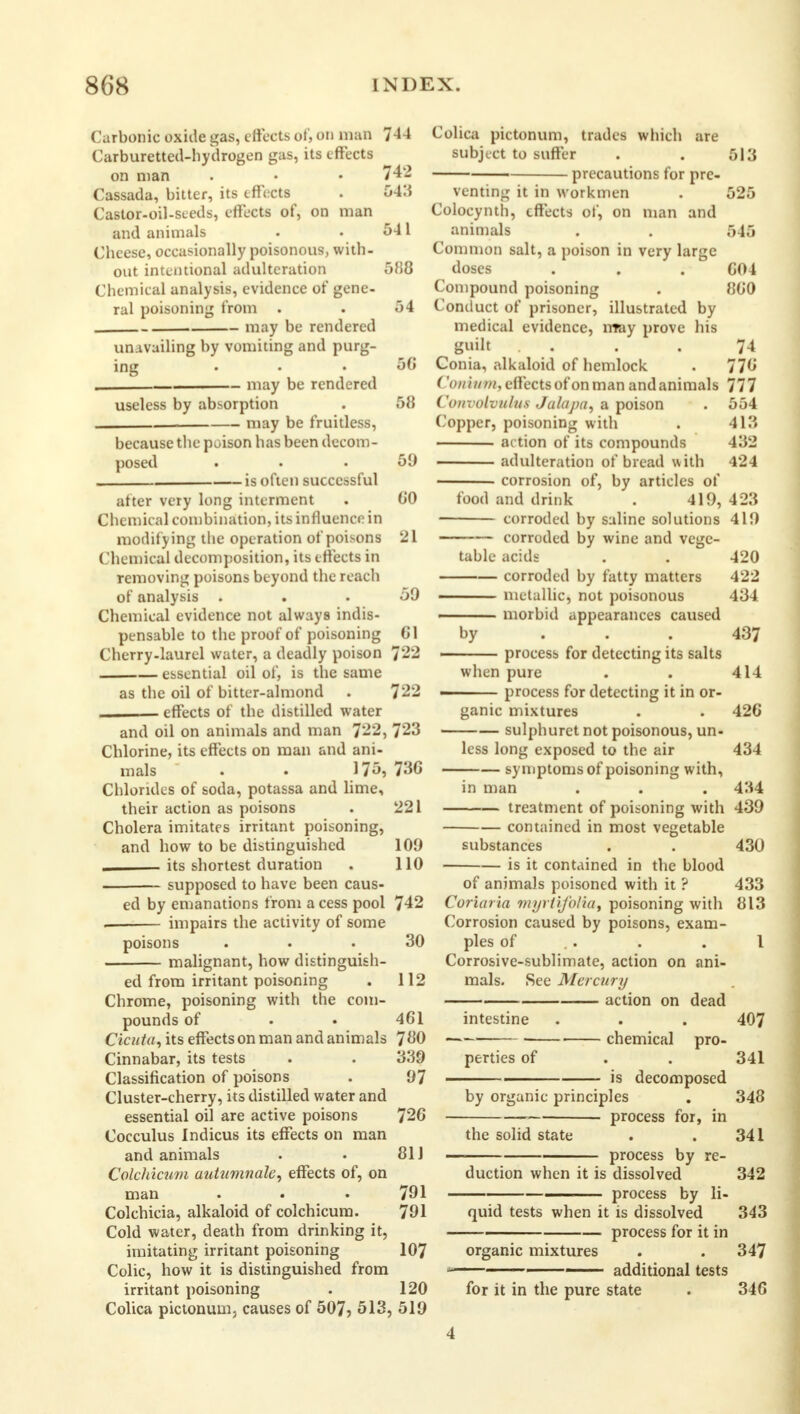 Carbonic oxide gas, effects of, on man 744 Carburetted-hydrogen gas, its effects on man . • • 742 Cassada, bitter, its effects . 543 Castor-oil-seeds, effects of, on man and animals • • 541 Cheese, occasionally poisonous, with- out intentional adulteration 5M8 Chemical analysis, evidence of gene- ral poisoning from . . 54 may be rendered unavailing by vomiting and purg- ing ... 56 . may be rendered useless by absorption . 58 , may be fruitless, because the poison has been decom- posed ... 59 is often successful after very long interment . CO Chemical combination, its influence in modifying the operation of poisons 21 Chemical decomposition, its effects in removing poisons beyond the reach of analysis ... 59 Chemical evidence not always indis- pensable to the proof of poisoning CI Cherry.laurel water, a deadly poison 722 essential oil of, is the same as the oil of bitter-almond . 722 effects of the distilled water and oil on animals and man 722, 723 Chlorine, its effects on man and ani- mals . . 175, 73G Chlorides of soda, potassa and lime, their action as poisons . 221 Cholera imitates irritant poisoning, and how to be distinguished 109 its shortest duration . 110 supposed to have been caus- ed by emanations from a cess pool 742 . impairs the activity of some poisons ... 30 malignant, how distinguish- ed from irritant poisoning . 112 Chrome, poisoning with the com- pounds of • • 4G1 Cicuta, its effects on man and animals 780 Cinnabar, its tests . . 3:19 Classification of poisons . 97 Cluster-cherry, its distilled water and essential oil are active poisons 720 Cocculus Indicus its effects on man and animals . . 81J Colchicum autumnale, effects of, on man . . . 791 Colchicia, alkaloid of colchicum. 791 Cold water, death from drinking it, imitating irritant poisoning 107 Colic, how it is distinguished from irritant poisoning . 120 Colica pictonunij causes of 507? 513, 519 Colica pictonum, trades which are subject to suffer . . 513 precautions for pre- venting it in workmen . 525 Colocynth, effects of, on man and animals . . 545 Common salt, a poison in very large doses . . . C04 Compound poisoning . 8C0 Conduct of prisoner, illustrated by medical evidence, may prove his guilt . . .74 Conia, alkaloid of hemlock . 770 ('on i inn, effects of on man and animals 777 Convolvulus Jalaj/a, a poison . 554 Copper, poisoning with . 413 ac tion of its compounds 432 adulteration of bread with 424 corrosion of, by articles of food and drink . 419, 423 ■ corroded by saline solutions 419 corroded by wine and vege- table acids . . 420 corroded by fatty matters 422 metallic, not poisonous 434 —— morbid appearances caused by 437 process for detecting its salts when pure . . 414 ■ - process for detecting it in or- ganic mixtures . . 42C sulphuret not poisonous, un- less long exposed to the air 434 symptoms of poisoning with, in man . . . 434 treatment of poisoning with 439 contained in most vegetable substances . . 430 is it contained in the blood of animals poisoned with it ? 433 Coriaria myrtifolia, poisoning with 813 Corrosion caused by poisons, exam- ples of . . I Corrosive-sublimate, action on ani- mals. See Mercury action on dead intestine . . . 407 chemical pro- perties of . . 341 ' is decomposed by organic principles . 348 process for, in the solid state . . 341 — process by re- duction when it is dissolved 342 . process by li- quid tests when it is dissolved 343 process for it in organic mixtures . . 347 — additional tests for it in the pure state . 346