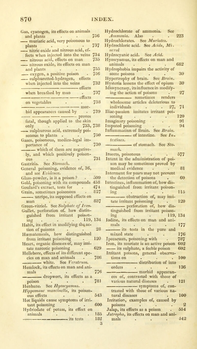 Gas, cyanogen, its effects on animals and plants . • 756 muriatic acid, very poisonous to plants . • • 737 nitric oxide and nitrous acid, ef- fects when injected into the veins 734 nitrous acid, effects on man 735 nitrous oxide, its effects on man and plants . . 755 oxygen, a positive poison . 756 sulphuretted-hydrogen, effects when injected into the veins 732 effects when breathed by man . 737 effects on vegetables . . 738 bid appearances caused by . 739 proves fatal, though applied to the skin only • . 733, 738 —- sulphurous acid, extremely poi- sonous to plants . . 750 Gases, poisonous, medico-legal im- portance of . • 730 which of them are negative- ly, and which positively poison- ous • . . 731 Gastritis. See Stomach. General poisoning, evidence of, 36, and see Evidence. Glass-powder, is it a poison ? . 599 Gold, poisoning with its compounds 458 Goulard's extract, tests for . 474 Grain, sometimes poisonous . 827 unripe, its supposed effects on man . - . 837 G reen-vitriol. See Sulphate of Iron. Gullet, perforation of, how distin- guished from irritant poison- ing . . • 119,134 Habit, its effect in modifying the ac- tion of poisons . . 28 Haematemesis, how distinguished from irritant poisoning . 120 Heart, organic diseases of, may imi- tate narcotic poisoning . 829 Hellebore, effects of its different spe- cies on man and animals . 786 , -— white. See Veratrum. Hemlock, its effects on man and ani- mals . . . 778 dropwort, its effects as a poison . . .781 Henbane. See Hyoscyamus. Hippomane mancinella, its poison- ous effects . . 543 Hot liquids cause symptoms of irri- tant poisoning . . 600 Hydriodate of potass, its effect on animals . . .185 its tests 182 Hydrochlorate of ammonia. See A)nmonia. Also . . 223 Hydrochlorates. See Muriates. Hydrochloric acid. See Acids, Mi. ncral Hydrocyanic acid. See Acid. Hyoscyamus, its effects on man and animals . . . 682 Hydrophobia impairs the activity of some poisons . . 30 Hypertrophy of brain. Sec Brain. Hysteria lessens the effect of opium 30 Idiosyncrasy, its influence in modify- ing the action of poisons . 27 sometimes renders wholesome articles deleterious to individuals . 27, 71 Iliac-passion imitates irritant poi- soning . . .120 Imaginary poisoning . 91 Imputed poisoning . . 94 Inflammatinn of Brain. See Brain. of intestine. See In. tcstines. of stomach. See Sto- mach. Insects, poisonous . . 577 Intent in the administration of poi- son may be sometimes proved by medical evidence . . 81 Interment for years may not prevent the detection of poisons . 60 Intestines, inflammation of, how dis- tinguished from irritant poison- ing . . . 115 obstruction of, may imi- tate irritant poisoning . 120 perforation of, how dis- tinguished from irritant poison- ing .• 119, 134 Iodine, its effects on man and ani- mals . . . 177 its tests in the pure and mixed state . . 176 Ipecacuan, poisoning with . 787 Iron, its muriate is an active poison 602 its sulphate, a feeble poison 602 Irritant poisons, general observa- tions on . . .100 —■ distribution of into orders . . . 136 morbid appearan- ces of, contrasted with those of various natural diseases . 121 — symptoms of, con- trasted with those of various na- tural diseases . 100 Irritation, examples of, caused by poisons . . .2 Jalap, its effects as a poison . 554 Jatrop7ia, its effects on man and ani- mals . . .542