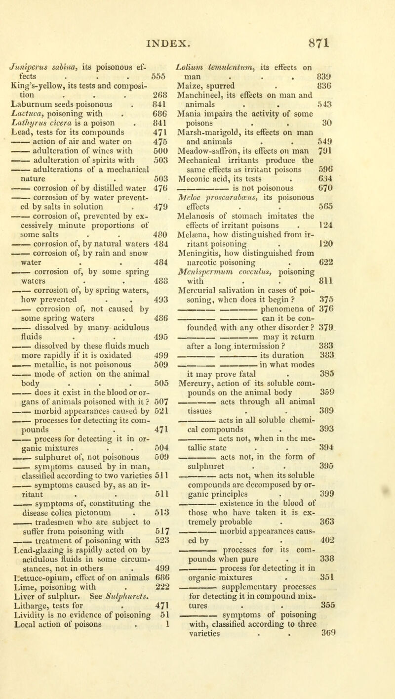 Juniperus sabina, its poisonous ef- fects . . . 555 King's-yellow, its tests and composi- tion ... 208 Laburnum seeds poisonous . 841 Lactuca, poisoning with . 686 Lathyrus cicera is a poison . 841 Lead, tests for its compounds 471 action of air and water on 475 adulteration of wines with 500 adulteration of spirits with 503 adulterations of a mechanical nature . . 503 corrosion of by distilled water 476 corrosion of by water prevent- ed by salts in solution . 479 corrosion of, prevented by ex- cessively minute proportions of some salts . . 480 corrosion of, by natural waters 484 corrosion of, by rain and snow water . . 484 _— corrosion of, by some spring waters . . 488 corrosion of, by spring waters, how prevented . . 493 corrosion of, not caused by some spring waters . 486 dissolved by many acidulous fluids . . 495 .i i dissolved by these fluids much more rapidly if it is oxidated 499 metallic, is not poisonous 509 mode of action on the animal body . . . 505 —— does it exist in the blood or or- gans of animals poisoned with it ? 507 morbid appearances caused by 521 processes for detecting its com- pounds • . 471 — process for detecting it in or- ganic mixtures . . 504 sulphuret of, not poisonous 509 symptoms caused by in man, classified according to two varieties 511 symptoms caused by, as an ir- ritant . . 511 — symptoms of, constituting the disease colica pictonum . 513 , tradesmen who are subject to suffer from poisoning with 517 treatment of poisoning with 523 Lead-glazing is rapidly acted on by acidulous fluids in some circum- stances, not in others . 499 Lettuce-opium, effect of on animals 686 Lime, poisoning with . 222 Liver of sulphur. See Sulphurets. Litharge, tests for . 471 Lividity is no evidence of poisoning 51 Local action of poisons . 1 Lolium temnkntum, its effects on man . . . 839 Maize, spurred . 836 Manchineel. its effects on man and animals . . 543 Mania impairs the activity of some poisons . . 30 Marsh-marigold, its effects on man and animals . . 549 Meadow-saffron, its effects on man 791 Mechanical irritants produce the same effects as irritant poisons 596 Meconic acid, its tests . 634 is not poisonous 670 Meloe proscarabceus, its poisonous effects . . 565 Melanosis of stomach imitates the effects of irritant poisons . 124 Melama, how distinguished from ir- ritant poisoning . 120 Meningitis, how distinguished from narcotic poisoning . 622 Menispermum cocculus, poisoning with . . 811 Mercurial salivation in cases of poi- soning, when does it begin ? 375 —— phenomena of 376 can it be con- founded with any other disorder ? 379 may it return after a long intermission ? 383 1 — its duration 383 in what modes it may prove fatal . 385 Mercury, action of its soluble com- pounds on the animal body 359 ——— acts through all animal tissues . . 389 — acts in all soluble chemi- cal compounds . 393 acts not, when in the me- tallic state . . 394 acts not, in the form of sulphuret . . 395 — acts not, when its soluble compounds are decomposed by or- ganic principles . 399 — existence in the blood of those who have taken it is ex- tremely probable . 363 morbid appearances caus- ed by . . 402 — processes for its com- pounds when pure . 338 process for detecting it in organic mixtures . 351 supplementary processes for detecting it in compound mix- tures . . 355 —— symptoms of poisoning with, classified according to three varieties . . 369