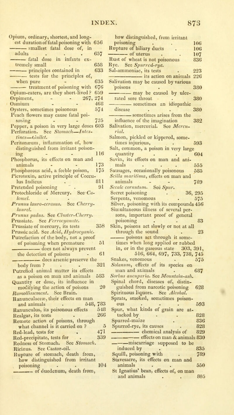 Opium, ordinary, shortest, and long- est duration of fatal poisoning with 656 smallest fatal dose of, in adults . . . 657 fatal dose in infants ex- tremely small . 658 principles contained in 633 tests for the principles of, when pure - 635 treatment of poisoning with 676 Opium-eaters, are they short-lived ? 659 Orpiment, - - 267, 274 Osmium - - 408 Oysters, sometimes poisonous 574 Peach flowers may cause fatal poi- soning - - 725 Pepper, a poison in very large doses 603 Perforation. See Stomach—Intes- tines—Gullet. Peritonaeum, inflammation of, how distinguished from irritant poison- ing - - 116 Phosphorus, its effects on man and animals - - 173 Phosphorous acid, a feeble poison, 175 Picrotoxin, active principle of Coccu- lus Indicus . 811 Pretended poisoning ' . 91 Protochloride of Mercury. See Ca- lomel. Prunus lauro-cerasus. See Cherry- laurel. Prunus padus. See Cluster-Cherry. Prussiate. See Fcrrocyanatc. Prussiate of mercury, its tests 358 Prussic acid. See Acid, Hydrocyanic. Putrefaction of the body, not a proof of poisoning when premature 51 does not always prevent the detection of poisons - 61 — does arsenic preserve the body from ? . . 321 Putrefied animal matter its effects as a poison on man and animals 583 Quantity or dose, its influence in modifying the action of poisons 20 Ramollissemcnt. See Brain. Ranunculaceae, their effects on man and animals . 548, 783 Ranunculus, its poisonous effects 548 Realgar, its tests . 266 Remote action of poisons, through what channel is it carried on ? 5 Red-lead, tests for . 471 Red-precipitate, tests for . 339 Redness of Stomach. See Stomach. Ricinus. See Castor-oil. Rupture of stomach, death from, how distinguished from irritant poisoning . . 104 of duodenum, death from, how distinguished, from irritant poisoning . . 106 Rupture of biliary ducts . 106 —— of uterus . . 107 Rust of wheat is not poisonous 836 Rye. See Spurrcd-rye. Sal-ammoniac, its tests . 223 its action on animals 226 Salivation may be caused by various poisons . 380 may be caused by ulce- rated sore throat . 380 sometimes an idiopathic disease . . 380 1 sometimes arises from the influence of the imagination 382 Salivation, mercurial. See Mercu- rial. Salmon, pickled or kippered, some- times injurious, . 593 Salt, common, a poison in very large quantity . . 604 Savin, its effeets on man and ani- mals . . . 555 Sausages, occasionally poisonous 585 Scilla mariiima, effects on man and animals - - 789 Secale cornutnm. See Spur, Secret poisoning . 36, 295 Serpents, venomous . 575 Silver, poisoning with its compounds 456 Simultaneous illness of several per- sons, important proof of general poisoning . . 83 Skin, poisons act slowly or not at all through the sound . 23 poisons act through it some- times when long applied or rubbed in, or in the gaseous state 303, 391, 516, 664, 697, 733, 738, 745 Snakes, venomous . 575 Solarium, effects of its species on man and animals . 687 Sorbus aucuparia. See Mountain-ash. Spinal chord, diseases of, distin- guished from narcotic poisoning 628 Spirituous liquors. See Alcohol. Sprats, smoked, sometimes poison- ous . . . 593 Spur, what kinds of grain are at- tacked by . . 828 Spurred-maize . 836 Spurred-rye, its causes . 828 chemical analysis of 829 effects on man & animals 830 miscarriage supposed to be induced by . 835 Squill, poisoning with . 789 Stavesacre, its effects on man and animals . . 550 St Ignatius' bean, effects of, on man and animals . . 805