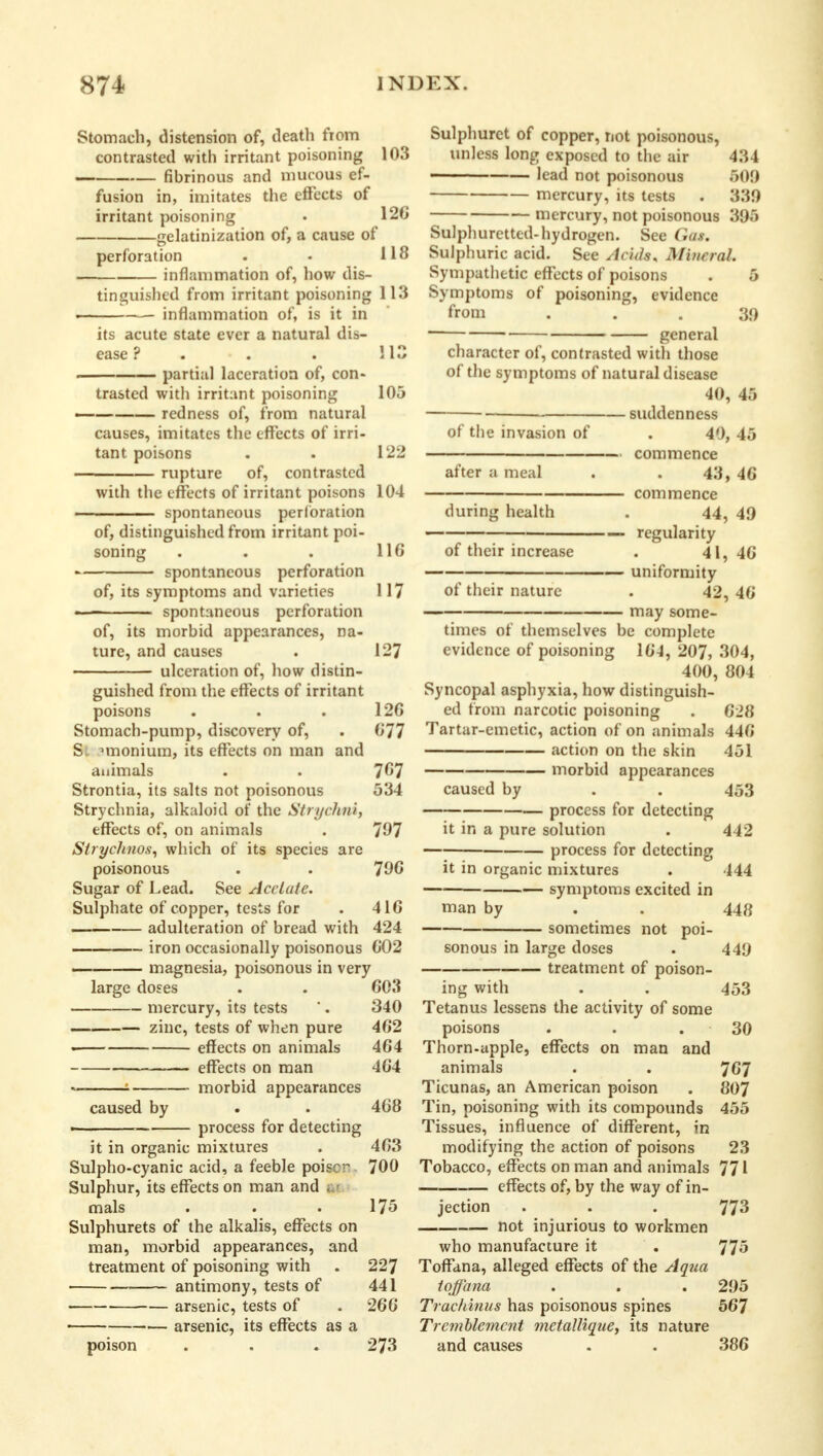 Stomach, distension of, death from contrasted with irritant poisoning 103 fibrinous and mucous ef- fusion in, imitates the effects of irritant poisoning . 126 gelatinization of, a cause of perforation . . 118 inflammation of, how dis- tinguished from irritant poisoning 113 ■ ■ inflammation of, is it in its acute state ever a natural dis- ease ? . . . 113 partial laceration of, con- trasted with irritant poisoning 105 — redness of, from natural causes, imitates the effects of irri- tant poisons . . 122 rupture of, contrasted with the effects of irritant poisons 104 spontaneous perforation of, distinguished from irritant poi- soning . . . 116 spontaneous perforation of, its symptoms and varieties 117 — — spontaneous perforation of, its morbid appearances, na- ture, and causes . 127 ulceration of, how distin- guished from the effects of irritant poisons . . . 12G Stomach-pump, discovery of, . 077 S. nnonium, its effects on man and animals . . 767 Strontia, its salts not poisonous 534 Strychnia, alkaloid of the Strychni, effects of, on animals . 707 Strychnos, which of its species are poisonous . . 700 Sugar of Lead. See Acetate. Sulphate of copper, tests for . 416 adulteration of bread with 424 iron occasionally poisonous 602 — magnesia, poisonous in very large doses . . 603 mercury, its tests . 340 zinc, tests of when pure 462 • effects on animals 464 effects on man 464 — ■ ■ morbid appearances caused by . . 468 ■ process for detecting it in organic mixtures . 463 Sulpho-cyanic acid, a feeble poiscr 700 Sulphur, its effects on man and mals . . .175 Sulphurets of the alkalis, effects on man, morbid appearances, and treatment of poisoning with . 227 antimony, tests of 441 • arsenic, tests of . 266 arsenic, its effects as a poison . . . 273 Sulphurct of copper, not poisonous, unless long exposed to the air 434 lead not poisonous 509 mercury, its tests . 339 mercury, not poisonous 395 Sulphuretted-hydrogen. See Gas. Sulphuric acid. See Acids. Mineral. Sympathetic effects of poisons . 5 Symptoms of poisoning, evidence from •.. 39 general character of, contrasted with those of the symptoms of natural disease 40, 45 suddenness of the invasion of . 40, 45 commence after a meal . . 43, 46 commence during health . 44, 49 — — regularity of their increase . 41, 46 uniformity of their nature . 42, 46 may some- times of themselves be complete evidence of poisoning 164, 207, 304, 400, 804 Syncopal asphyxia, how distinguish- ed from narcotic poisoning . 628 Tartar-emetic, action of on animals 446 action on the skin 451 morbid appearances caused by . . 453 process for detecting it in a pure solution . 442 process for detecting it in organic mixtures . 444 symptoms excited in man by . . 448 sometimes not poi- sonous in large doses . 449 treatment of poison- ing with . . 453 Tetanus lessens the activity of some poisons . . . 30 Thorn-apple, effects on man and animals . . 767 Ticunas, an American poison . 807 Tin, poisoning with its compounds 455 Tissues, influence of different, in modifying the action of poisons 23 Tobacco, effects on man and animals 771 effects of, by the way of in- jection . . . 773 not injurious to workmen who manufacture it . 775 Toffana, alleged effects of the Aqua toffana . . . 295 Trachinus has poisonous spines 567 Tremblement metallique, its nature and causes . . 386