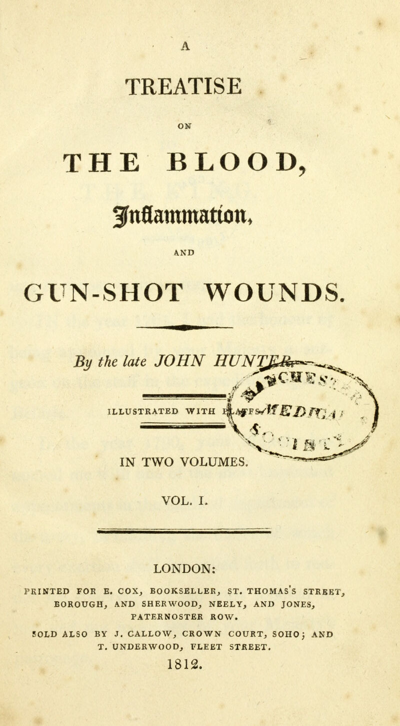 A TREATISE ON THE BLOOD, gnflammatton, AND GUN-SHOT WOUNDS By the late JOHN HUNTRS^-^. ILLUSTRATED WITH IN TWO VOLUMES. VOL. I. LONDON: PRINTED FOR E. COX, BOOKSELLER, ST. THOMAs's STREET, BOROUGH, AND SHERWOOD, NEELY, AND JONES, PATERNOSTER ROW. SOLD ALSO BY J. CALLOW, CROWN COURT, SOHOj AND T. UNDERWOOD, FLEET STREET. 1812.