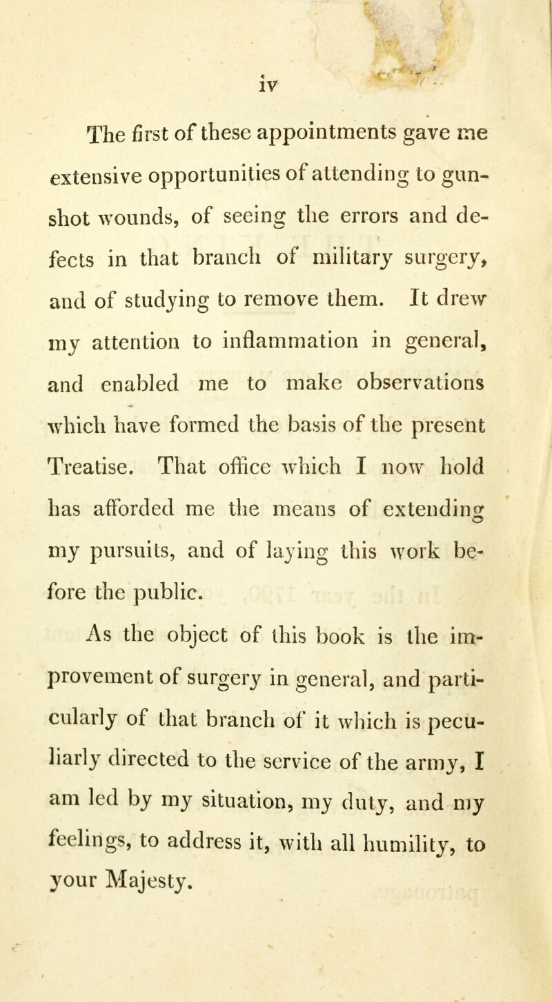 The first of these appointments gave me extensive opportunities of attending to gun- shot wounds, of seeing the errors and de- fects in that branch of military surgery, and of studying to remove them. It drew my attention to inflammation in general, and enabled me to make observations which have formed the basis of the present Treatise. That office which I now hold has afforded me the means of extending my pursuits, and of laying this work be- fore the public. As the object of this book is the im- provement of surgery in general, and parti- cularly of that branch of it which is pecu- liarly directed to the service of the army, I am led by my situation, my duty, and my feelings, to address it, with all humility, to your Majesty.