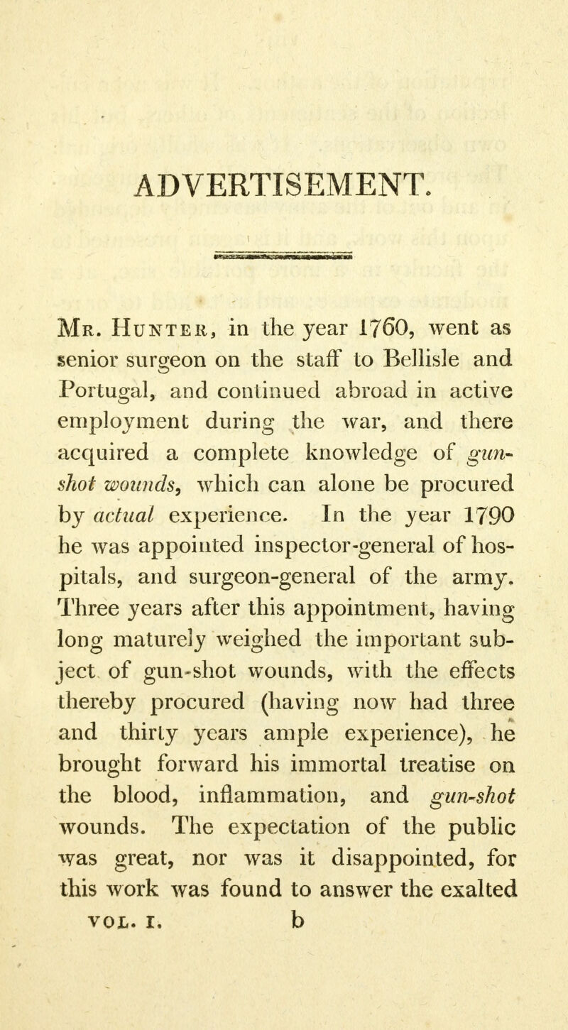 ADVERTISEMENT. Mr. Hunter, in the year 1760, went as senior surgeon on the staff to Bellisle and Portugal, and continued abroad in active employment during the war, and there acquired a complete knowledge of gun- shot wounds, which can alone be procured by actual experience. In the year 1790 he was appointed inspector-general of hos- pitals, and surgeon-general of the army. Three years after this appointment, having long maturely weighed the important sub- ject of gun-shot wounds, with the effects thereby procured (having now had three and thirty years ample experience), he brought forward his immortal treatise on the blood, inflammation, and gun-shot wounds. The expectation of the public was great, nor was it disappointed, for this work was found to answer the exalted vol. 1. b