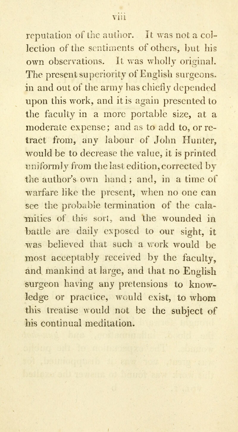 reputation of the author. It was not a col- lection of the sentiments of others, but his own observations. It was wholly original. The present superiority of English surgeons, in and out of the army has chiefly depended upon this work, and it is again presented to the faculty in a more portable size, at a moderate expense; and as to add to, or re- tract from, any labour of John Hunter, would be to decrease the value, it is printed uniformly from the last edition, corrected by the author s own hand ; and, in a time of warfare like the present, when no one can see the probable termination of the cala- mities of this sori, and the wounded in battle are daily exposed to our sight, it was believed that such a work would be most acceptably received by the faculty, and mankind at large, and that no English surgeon having any pretensions to know- ledge or practice, would exist, to whom this treatise would not be the subject of his continual meditation.