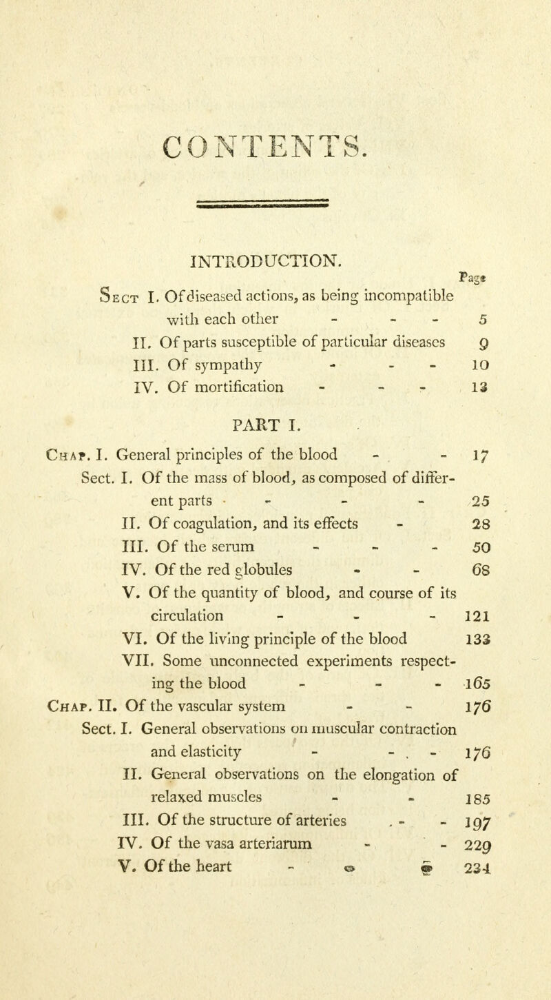 CONTENTS. INTRODUCTION. Page Sect I. Of diseased actions, as being incompatible with each other - 5 IL Of parts susceptible of particular diseases 9 III. Of sympathy - 10 IV. Of mortification - - 13 PART I. Chap. I. General principles of the blood - 17 Sect. I. Of the mass of blood, as composed of differ- ent parts • - 25 II. Of coagulation, and its effects - 28 III. Of the serum - - 50 IV. Of the red globules 68 V. Of the quantity of blood, and course of its circulation - - 121 VI. Of the living principle of the blood 133 VII. Some unconnected experiments respect- ing the blood - - >l65 Chap. II. Of the vascular system - - 176 Sect. I. General observations 011 muscular contraction and elasticity - - . - 176 II. General observations on the elongation of relaxed muscles - - 185 III. Of the structure of arteries . - - 197 IV. Of the vasa arteriarum - - 229 V. Of the heart - & #234