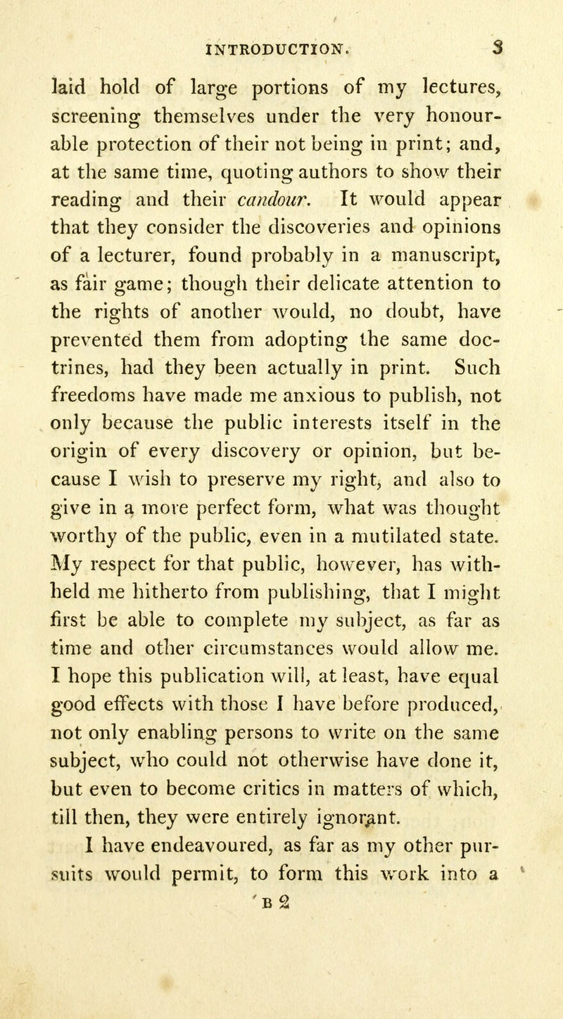laid hold of large portions of my lectures, screening themselves under the very honour- able protection of their not being in print; and, at the same time, quoting authors to show their reading and their candour. It would appear that they consider the discoveries and opinions of a lecturer, found probably in a manuscript, as fair game; though their delicate attention to the rights of another would, no doubt, have prevented them from adopting the same doc- trines, had they been actually in print. Such freedoms have made me anxious to publish, not only because the public interests itself in the origin of every discovery or opinion, but be- cause I wish to preserve my right, and also to give in a more perfect form, what was thought worthy of the public, even in a mutilated state. My respect for that public, however, has with- held me hitherto from publishing, that I might first be able to complete my subject, as far as time and other circumstances would allow me. I hope this publication will, at least, have equal good effects with those I have before produced, not only enabling persons to write on the same subject, who could not otherwise have done it, but even to become critics in matters of which, till then, they were entirely ignorant. I have endeavoured, as far as my other pur- suits would permit, to form this work into a 'b2