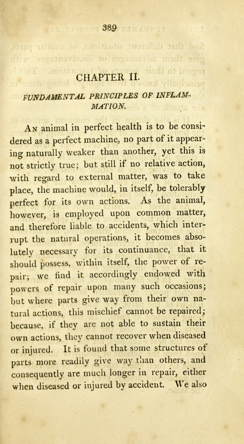 CHAPTER It FUNDAMENTAL PRINCIPLES OF INFLAM- MATION. An animal in perfect health is to be consi- dered as a perfect machine, no part of it appear- ing naturally weaker than another, yet this is not strictly true; but still if no relative action, with regard to external matter, was to take place, the machine would, in itself, be tolerably perfect for its own actions. As the animal, however, is employed upon common matter, and therefore liable to accidents, which inter- rupt the natural operations, it becomes abso- lutely necessary for its continuance, that it should possess, within itself, the power of re- pair; we find it accordingly endowed with powers of repair upon many such occasions; but where parts give way from their own na- tural actions, this mischief cannot be repaired; because, if they are not able to sustain their own actions, they cannot recover when diseased or injured. It is found that some structures of parts more readily give way than others, and consequently are much longer in repair, either when diseased or injured by accident. We also