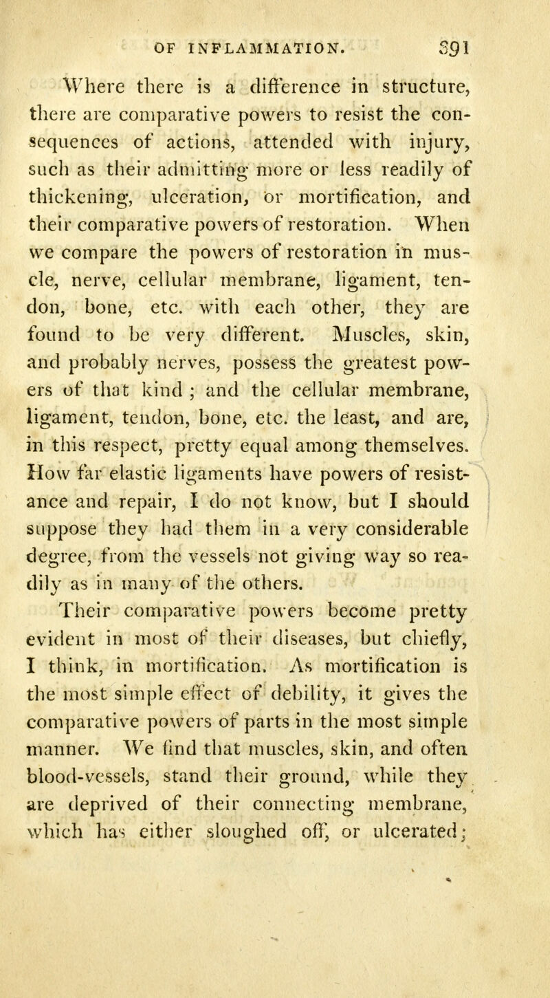 Where there is a difference in structure, there are comparative powers to resist the con- sequences of actions, attended with injury, such as their admitting more or Jess readily of thickening, ulceration, or mortification, and their comparative powers of restoration. When we compare the powers of restoration in mus- cle, nerve, cellular membrane, ligament, ten- don, bone, etc. with each other, they are found to be very different. Muscles, skin, and probably nerves, possess the greatest pow- ers of that kind ; and the cellular membrane, ligament, tendon, bone, etc. the least, and are, in this respect, pretty equal among themselves. How far elastic ligaments have powers of resist- ance and repair, I do not know, but I should suppose they had them in a very considerable degree, from the vessels not giving way so l'ea- dily as in many of the others. Their comparative powers become pretty evident in most of their diseases, but chiefly, I think, in mortification. As mortification is the most simple effect of debility, it gives the comparative powers of parts in the most simple manner. We find that muscles, skin, and often blood-vessels, stand their ground, while they are deprived of their connecting membrane, which has either sloughed off, or ulcerated;