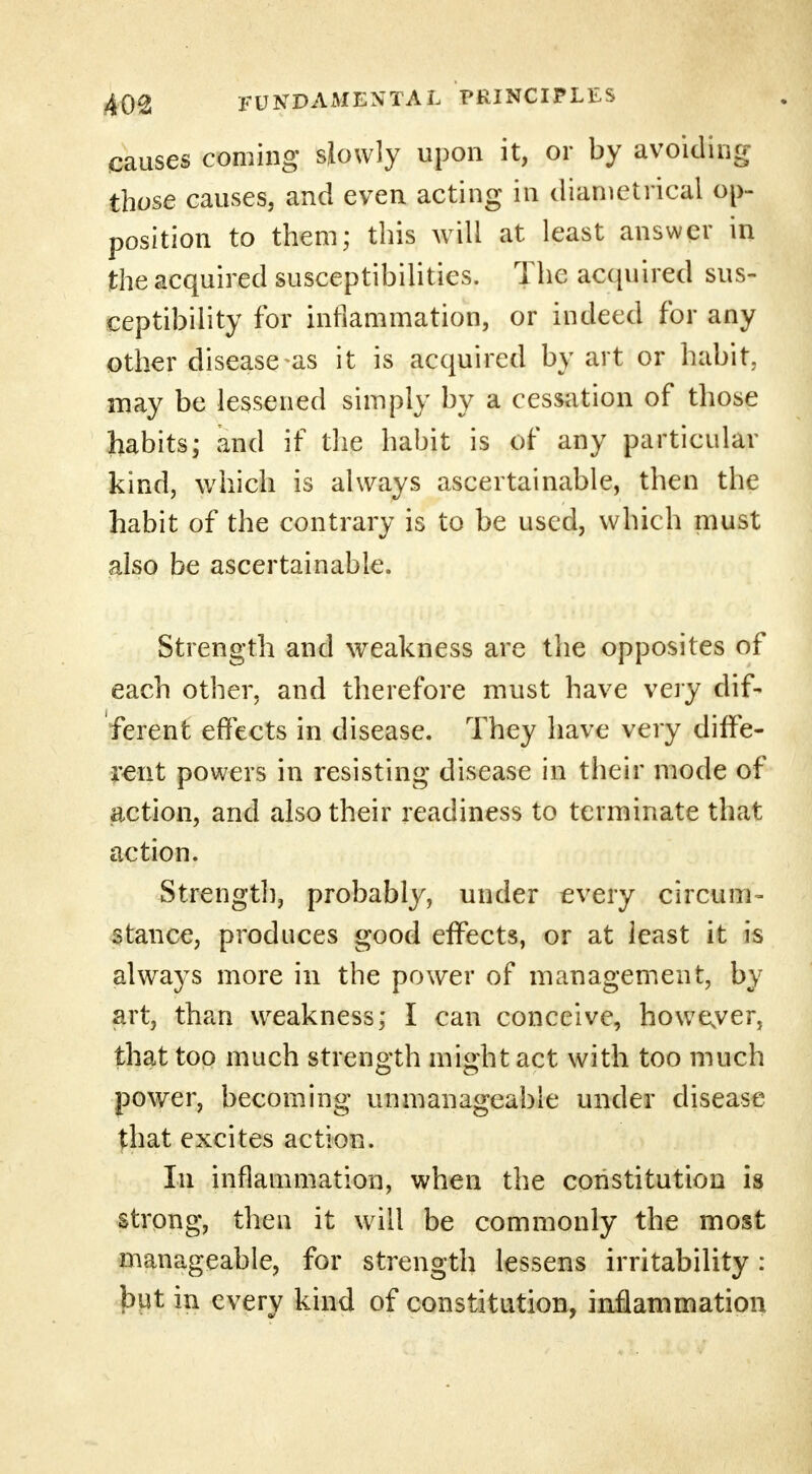 causes coming slowly upon it, or by avoiding those causes, and even acting in diametrical op- position to them; this will at least answer in the acquired susceptibilities. The acquired sus- ceptibility for inflammation, or indeed for any other disease-as it is acquired by art or habit, may be lessened simply by a cessation of those habits; and if the habit is of any particular kind, which is always ascertainable, then the habit of the contrary is to be used, which must also be ascertainable. Strength and weakness are the opposites of each other, and therefore must have very dif- ferent effects in disease. They have very diffe- rent powers in resisting disease in their mode of action, and also their readiness to terminate that action. Strength, probably, under every circum- stance, produces good effects, or at least it is always more in the power of management, by art, than weakness; I can conceive, howeyer, that too much strength might act with too much power, becoming unmanageable under disease that excites action. In inflammation, when the constitution is strong, then it will be commonly the most manageable, for strength lessens irritability : but in every kind of constitution, inflammation