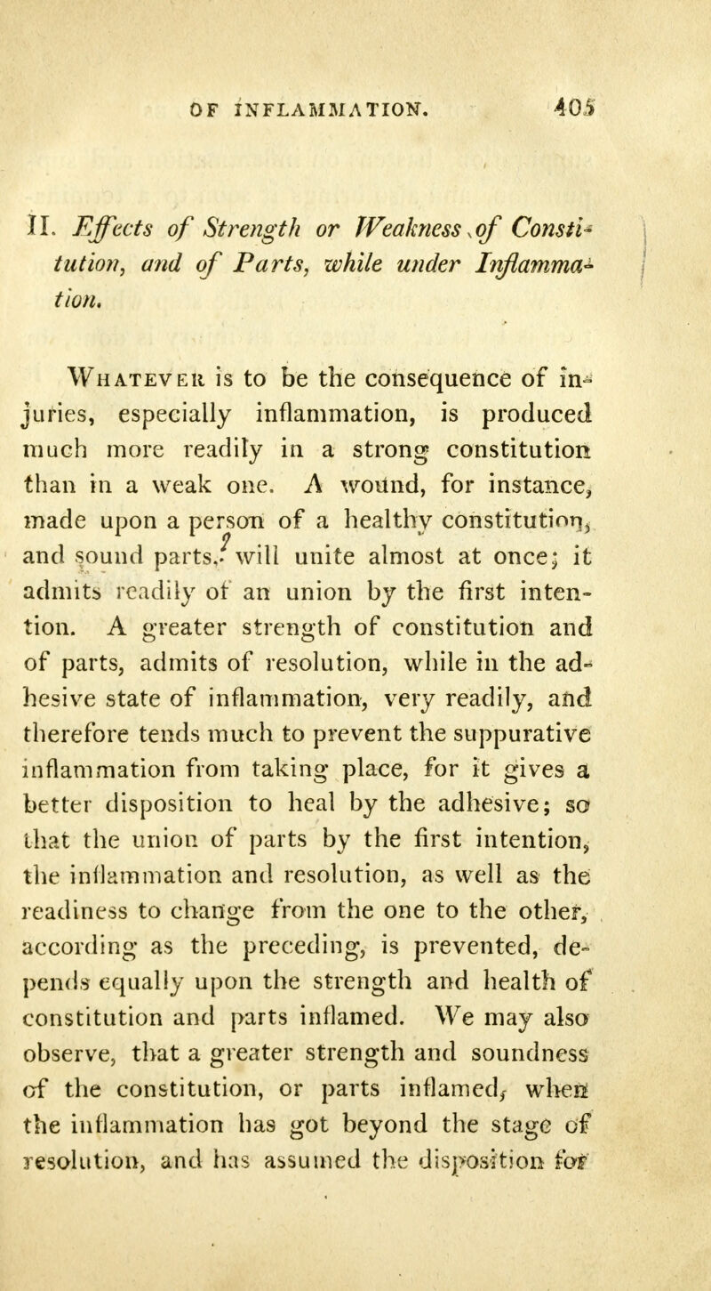 II. Effects of Strength or Weakness ^of ConstU tut ion, and of Parts, while under Inftamma* tion. Whatever is to be the consequence of in- juries, especially inflammation, is produced much more readily in a strong constitution than in a weak one. A wound, for instance, made upon a person of a healthy constitution, and sound parts/will unite almost at once; it admits readily or an union by the first inten- tion. A greater strength of constitution and of parts, admits of resolution, while in the ad- hesive state of inflammation, very readily, and therefore tends much to prevent the suppurative inflammation from taking place, for it gives a better disposition to heal by the adhesive; so that the union of parts by the first intention, the inflammation and resolution, as well as the readiness to change from the one to the other, according as the preceding, is prevented, de- pends equally upon the strength and health of constitution and parts inflamed. We may also observe, that a greater strength and soundness of the constitution, or parts inflamed,- wheii the inflammation has got beyond the stage of resolution, and has assumed the disposition fot