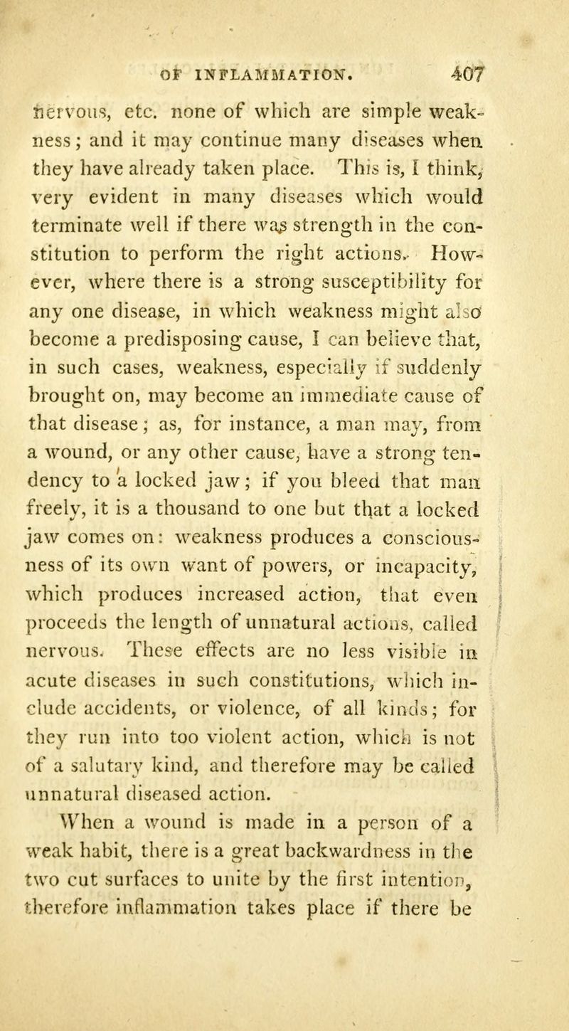fiervous, etc. none of which are simple weak- ness; and it may continue many diseases when they have already taken place. This is, I think, very evident in many diseases which would terminate well if there was strength in the con- stitution to perform the right actions. How- ever, where there is a strong susceptibility for any one disease, in which weakness might also become a predisposing cause, I can believe that, in such cases, weakness, especially if suddenly brought on, may become an immediate cause of that disease; as, for instance, a man may, from a wound, or any other cause, have a strong ten- dency to a locked jaw; if you bleed that man freely, it is a thousand to one but that a locked jaw comes on: weakness produces a conscious- ness of its own want of powers, or incapacity, which produces increased action, that even proceeds the length of unnatural actions, called nervous. These effects are no less visible in acute diseases in such constitutions, which in- clude accidents, or violence, of all kinds; for they run into too violent action, which is not of a salutary kind, and therefore may be called unnatural diseased action. When a wound is made in a person of a weak habit, there is a great backwardness in the two cut surfaces to unite by the first intention, therefore inflammation takes place if there be