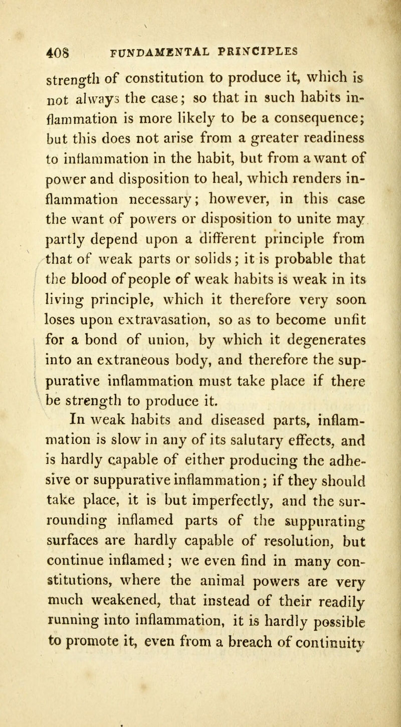 strength of constitution to produce it, which is not always the case; so that in such habits in- flammation is more likely to be a consequence; but this does not arise from a greater readiness to inflammation in the habit, but from a want of power and disposition to heal, which renders in- flammation necessary; however, in this case the want of powers or disposition to unite may partly depend upon a different principle from that of weak parts or solids; it is probable that the blood of people of weak habits is weak in its living principle, which it therefore very soon loses upon extravasation, so as to become unfit for a bond of union, by which it degenerates into an extraneous body, and therefore the sup- purative inflammation must take place if there be strength to produce it. In weak habits and diseased parts, inflam- mation is slow in any of its salutary effects, and is hardly capable of either producing the adhe- sive or suppurative inflammation; if they should take place, it is but imperfectly, and the sur- rounding inflamed parts of the suppurating surfaces are hardly capable of resolution, but continue inflamed; we even find in many con- stitutions, where the animal powers are very much weakened, that instead of their readily running into inflammation, it is hardly possible to promote it, even from a breach of continuity