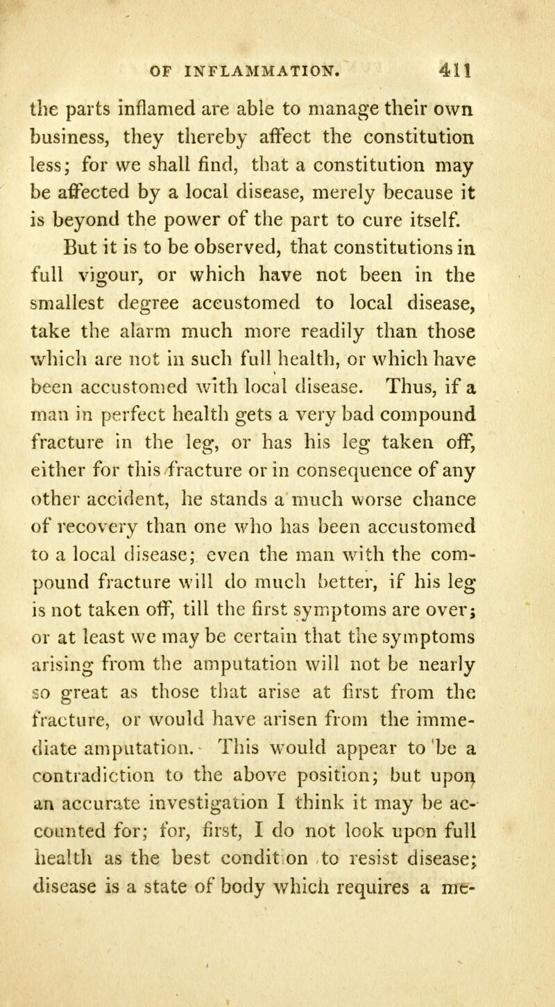 the parts inflamed are able to manage their own business, they thereby affect the constitution less; for we shall find, that a constitution may be affected by a local disease, merely because it is beyond the power of the part to cure itself. But it is to be observed, that constitutions in full vigour, or which have not been in the smallest degree accustomed to local disease, take the alarm much more readily than those which are not in such full health, or which have been accustomed with local disease. Thus, if a man in perfect health gets a very bad compound fracture in the leg, or has his leg taken off, either for this fracture or in consequence of any other accident, he stands a much worse chance of recovery than one who has been accustomed to a local disease; even the man with the com- pound fracture will do much better, if his leg- is not taken off, till the first symptoms are over; or at least we may be certain that the symptoms arising from the amputation will not be nearly so great as those that arise at first from the fracture, or would have arisen from the imme- diate amputation. This would appear to'be a contradiction to the above position; but upon, an accurate investigation I think it may be ac- counted for; for, first, I do not look upon full health as the best condit on to resist disease; disease is a state of body which requires a me-