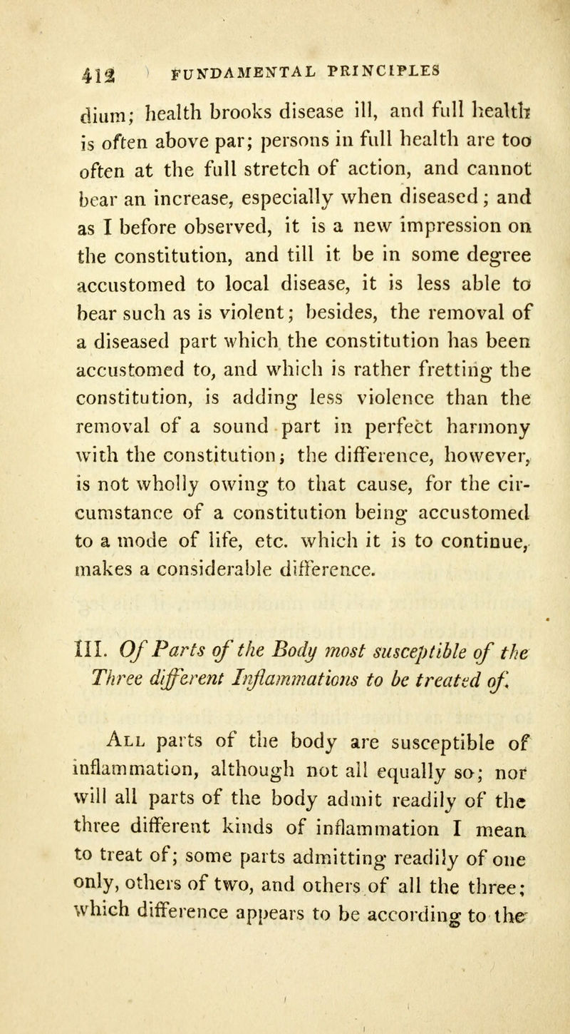 dium; health brooks disease ill, and full health is often above par; persons in full health are too often at the full stretch of action, and cannot bear an increase, especially when diseased; and as I before observed, it is a new impression on the constitution, and till it be in some degree accustomed to local disease, it is less able to bear such as is violent; besides, the removal of a diseased part which the constitution has been accustomed to, and which is rather fretting the constitution, is adding less violence than the removal of a sound part in perfect harmony with the constitution i the difference, however, is not wholly owing to that cause, for the cir- cumstance of a constitution being accustomed to a mode of life, etc. which it is to continue, makes a considerable difference. III. Of Parts of the Body most susceptible of the Three different Irfiammations to be treated of All parts of the body are susceptible of inflammation, although not all equally so; nor will all parts of the body admit readily of the three different kinds of inflammation I mean to treat of; some parts admitting readily of one only, others of two, and others of all the three; which difference appears to be according to-the