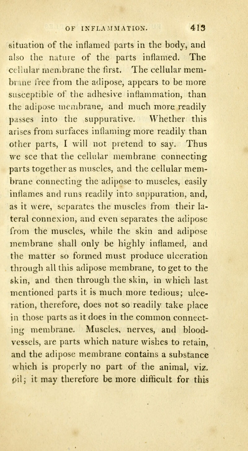 situation of the inflamed parts in the body, and also the natuie of the parts inflamed. The cehular membrane the first. The cellular mem- bi me free from the adipose, appears to be more susceptible of the adhesive inflammation, than the adipose membrane, and much more, readily passes into the suppurative. Whether this arises from surfaces inflaming more readily than other parts, I will not pretend to say. Thus we see that the cellular membrane connecting parts together as muscles, and the cellular mem- brane connecting the adipose to muscles, easily inflames and runs readily into suppuration, and, as it were, separates the muscles from their la- teral connexion, and even separates the adipose from the muscles, while the skin and adipose membrane shall only be highly inflamed, and the matter so formed must produce ulceration through all this adipose membrane, to get to the skin, and then through the skin, in which last mentioned parts it is much more tedious; ulce- ration, therefore, does not so readily take place in those parts as it does in the common connect- ing membrane. Muscles, nerves, and blood- vessels, are parts which nature wishes to retain, and the adipose membrane contains a substance which is properly no part of the animal, viz. pit; it may therefore be more difficult for this