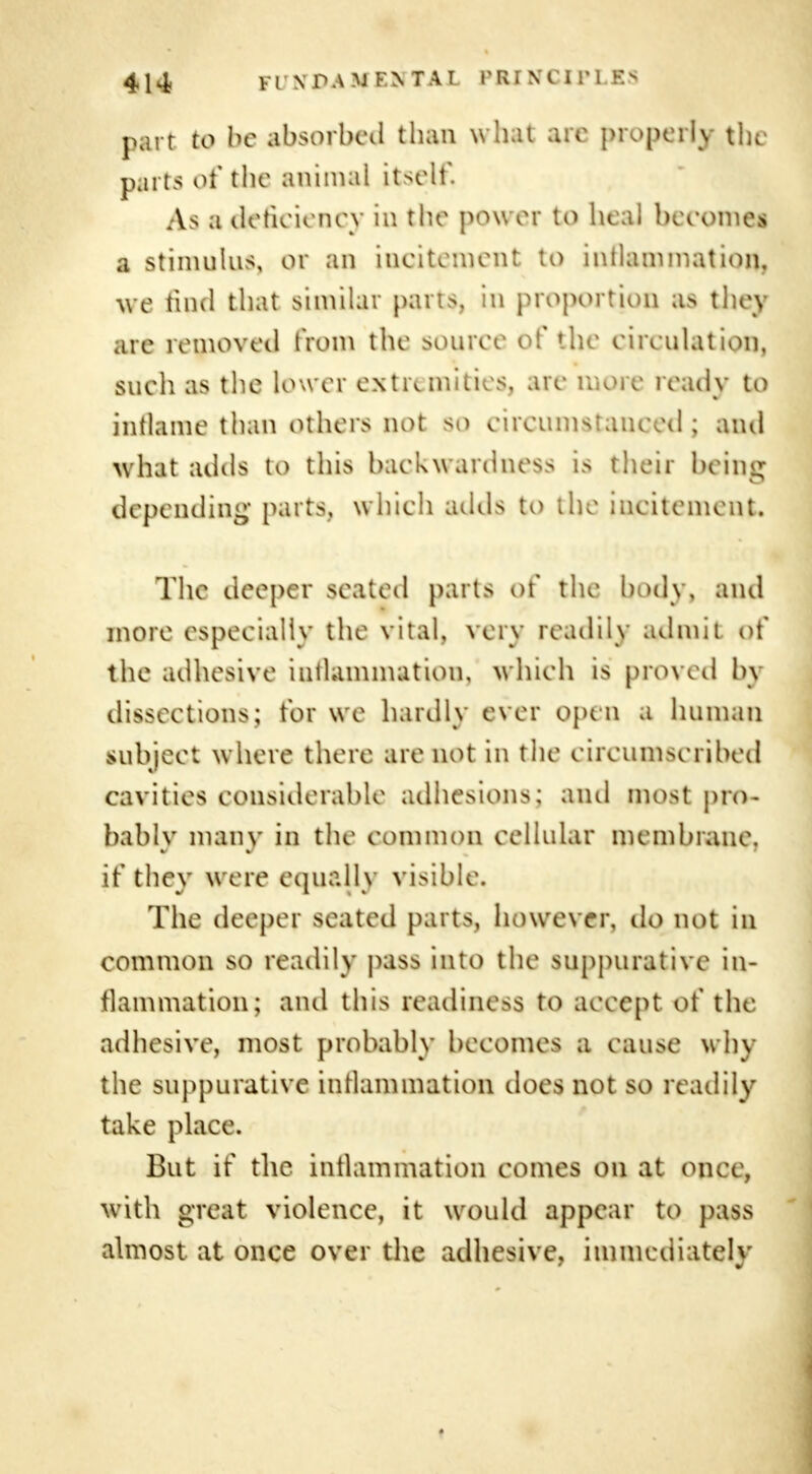 part to be absorbed than what are properly the parts of the animal itself. As a deficiency in the power to heal becomes a stimulus, or an incitement to inflammation, we find that similar parts, in proportion as they are removed from the souree of the circulation, such as the lower extremities, are more ready to inflame than others not so eireumstaneed ; and what adds to this backwardness is their being depending parts, which adds to the incitement. The deeper seated parts of the body, and more especially the vital, very readily admit of the adhesive intlammation, which is proved by dissections; for we hardly ever open a human subject where there are not in the circumscribed cavities considerable adhesions, and most pro- bably many in the common cellular membrane, if they were equally visible. The deeper seated [nuts, however, do not m common so readily pass into the suppurative in- flammation; and this readiness to accept of the adhesive, most probably becomes a cau>e why the suppurative intlammation does not so readily take place. But if the intlammation comes on at oik\ . with great violence, it would appear to pass almost at once over the adhesive, immediately
