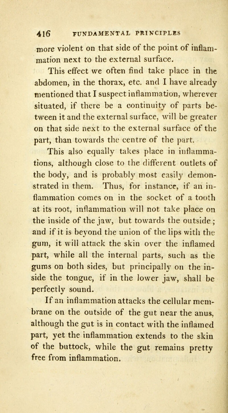 more violent on that side of the point of inflam- mation next to the external surface. This effect we often find take place in the abdomen, in the thorax, etc. and I have already mentioned that I suspect inflammation, wherever situated, if there be a continuity of parts be- tween it and the external surface, will be greater on that side next to the external surface of the part, than towards the centre of the part. This also equally takes place in inflamma- tions, although close to the different outlets of the body, and is probably most easily demon- strated in them. Thus, for instance, if an in- flammation comes on in the socket of a tooth at its root, inflammation will not take place on the inside of the jaw, but towards the outside ; and if it is beyond the union of the lips with the gum, it will attack the skin over the inflamed part, while all the internal parts, such as the gums on both sides, but principally on the in- side the tongue, if in the lower jaw, shall be perfectly sound. If an inflammation attacks the cellular mem- brane on the outside of the gut near the anus, although the gut is in contact with the inflamed part, yet the inflammation extends to the skin of the buttock, while the gut remains pretty free from inflammation.