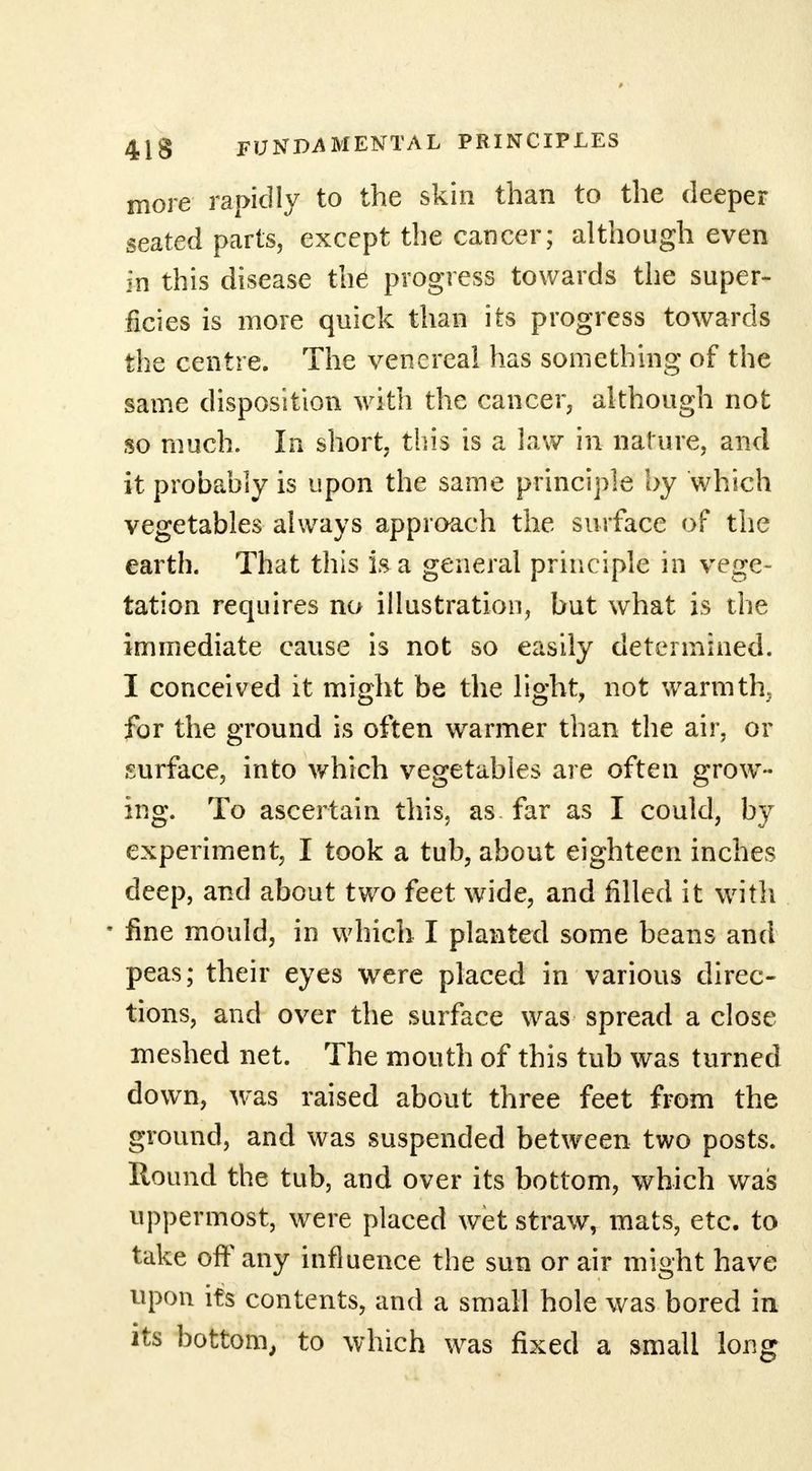more rapidly to the skin than to the deeper seated parts, except the cancer; although even in this disease th6 progress towards the super- ficies is more quick than its progress towards the centre. The venereal has something of the same disposition with the cancer, although not so much. In short, this is a law in nature, and it probably is upon the same principle by which vegetables always approach the surface of the earth. That this is a general principle in vege- tation requires no illustration, but what is the immediate cause is not so easily determined. I conceived it might be the light, not warmth, for the ground is often warmer than the air, or surface, into which vegetables are often grow- ing. To ascertain this, as far as I could, by experiment, I took a tub, about eighteen inches deep, and about two feet wide, and filled it with * fine mould, in which I planted some beans and peas; their eyes were placed in various direc- tions, and over the surface was spread a close meshed net. The mouth of this tub was turned down, was raised about three feet from the ground, and was suspended between two posts. Round the tub, and over its bottom, which was uppermost, were placed wet straw, mats, etc. to take off any influence the sun or air might have upon its contents, and a small hole was bored in its bottom, to which was fixed a small long
