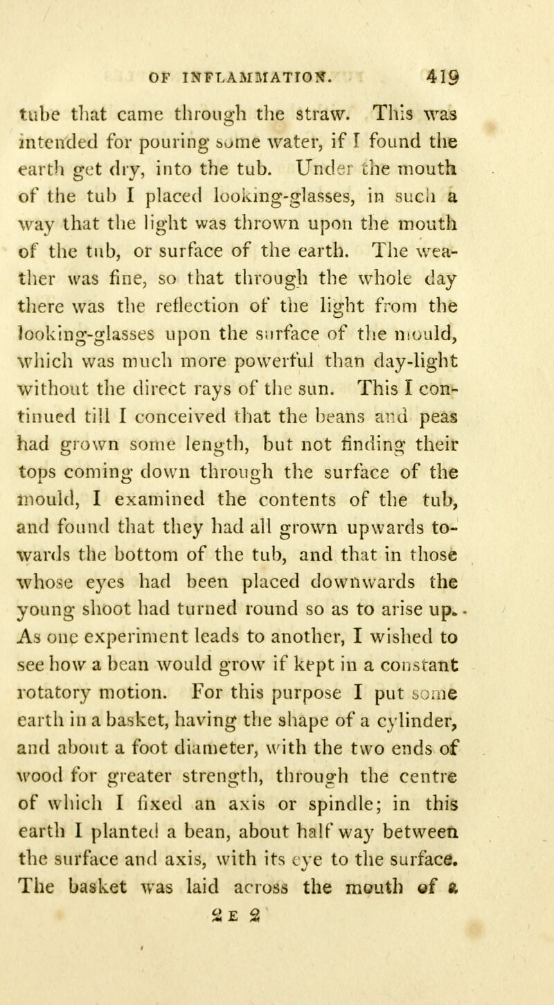 tube that came through the straw. This was intended for pouring some water, if I found the earth get dry, into the tub. Under the mouth of the tub I placed looking-glasses, in such a way that the light was thrown upon the mouth of the tub, or surface of the earth. The wea- ther was fine, so that through the whole day there was the reflection of the light from the looking-glasses upon the surface of the mould, which was much more powerful than day-light without the direct rays of the sun. This I con- tinued till I conceived that the beans ai:d peas had grown some length, but not rinding their tops coming down through the surface of the mould, I examined the contents of the tub, and found that they had all grown upwards to- wards the bottom of the tub, and that in those whose eyes had been placed downwards the young shoot had turned round so as to arise up* As one experiment leads to another, I wished to see how a bean would grow if kept in a constant rotatory motion. For this purpose I put some earth in a basket, having the shape of a cylinder, and about a foot diameter, with the two ends of wood for greater strength, through the centre of which I fixed an axis or spindle; in this earth I planted a bean, about halfway between the surface and axis, with its eye to the surface. The basket was laid across the mouth of ft 2E 2