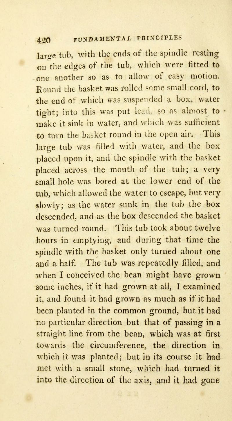 large tub, with the ends of the spindle resting on the edges of the tub, which were fitted to one another so as to allow of easy motion. Round the basket was rolled some small cord, to the end or which was suspended a box, water tight; into this was put lead, so as almost to - make it sink in water, and which was sufficient to turn the basket round in the open air. This large tub was filled with water, and the box placed upon it, and the spindle wTirh the basket placed across the mouth of the tub; a very small hole was bored at the lower end of the tub, which allowed the water to escape, but very slowly; as the water sunk in the tub the box descended, and as the box descended the basket was turned round. This tub took about twelve hours in emptying, and during that time the spindle with the basket only turned about one and a half. The tub was repeatedly filled, and wdien I conceived the bean might have grown some inches, if it had grown at all, I examined it, and found it had grown as much as if it had been planted in the common ground, but it had no particular direction but that of passing in a straight line from the bean, which was at first towards the circumference, the direction in which it was planted; but in its course it had met with a small stone, which had turned it into the direction of the axis, and it had gone