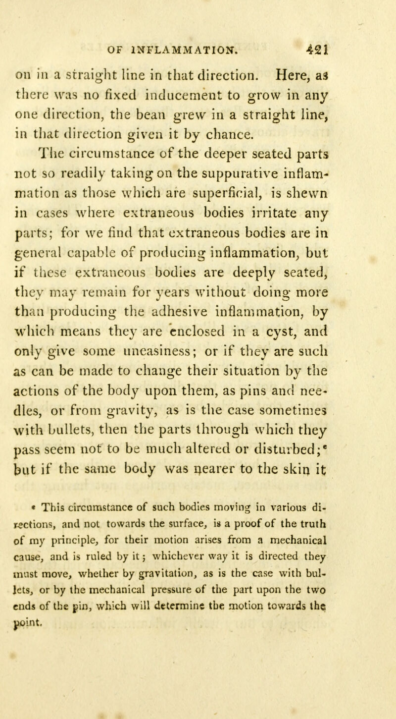 on in a straight line in that direction. Here, as there was no fixed inducement to grow in any one direction, the bean grew in a straight line, in that direction given it by chance. The circumstance of the deeper seated parts not so readily taking on the suppurative inflam- mation as those which are superficial, is shewn in cases where extraneous bodies irritate any parts; for we find that extraneous bodies are in general capable of producing inflammation, but if these extraneous bodies are deeply seated, they may remain for years without doing more than producing the adhesive inflammation, by which means they are enclosed in a cyst, and only give some uneasiness; or if they are such as can be made to change their situation by the actions of the body upon them, as pins and nee- dles, or from gravity, as is the case sometimes with bullets, then the parts through which they pass seem not to be much altered or disturbed; but if the same body was nearer to the skin it « This circumstance of such bodies moving in various di- rections, and not towards the surface, is a proof of the truth of my principle, for their motion arises from a mechanical cause, and is ruled by it; whichever way it is directed they must move, whether by gravitation, as is the case with bul- lets, or by the mechanical pressure of the part upon the two ends of the pin, which will determine the motion towards the point.
